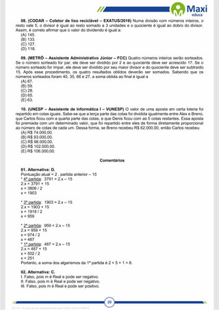 20
08. (CODAR – Coletor de lixo reciclável – EXATUS/2016) Numa divisão com números inteiros, o
resto vale 5, o divisor é igual ao resto somado a 3 unidades e o quociente é igual ao dobro do divisor.
Assim, é correto afirmar que o valor do dividendo é igual a:
(A) 145.
(B) 133.
(C) 127.
(D) 118.
09. (METRÔ – Assistente Administrativo Júnior – FCC) Quatro números inteiros serão sorteados.
Se o número sorteado for par, ele deve ser dividido por 2 e ao quociente deve ser acrescido 17. Se o
número sorteado for ímpar, ele deve ser dividido por seu maior divisor e do quociente deve ser subtraído
15. Após esse procedimento, os quatro resultados obtidos deverão ser somados. Sabendo que os
números sorteados foram 40, 35, 66 e 27, a soma obtida ao final é igual a
(A) 87.
(B) 59.
(C) 28.
(D) 65.
(E) 63.
10. (UNESP – Assistente de Informática I – VUNESP) O valor de uma aposta em certa loteria foi
repartido em cotas iguais. Sabe-se que a terça parte das cotas foi dividida igualmente entre Alex e Breno,
que Carlos ficou com a quarta parte das cotas, e que Denis ficou com as 5 cotas restantes. Essa aposta
foi premiada com um determinado valor, que foi repartido entre eles de forma diretamente proporcional
ao número de cotas de cada um. Dessa forma, se Breno recebeu R$ 62.000,00, então Carlos recebeu
(A) R$ 74.000,00.
(B) R$ 93.000,00.
(C) R$ 98.000,00.
(D) R$ 102.000,00.
(E) R$ 106.000,00.
Comentários
01. Alternativa: D.
Pontuação atual = 2 . partida anterior – 15
* 4ª partida: 3791 = 2.x – 15
2.x = 3791 + 15
x = 3806 / 2
x = 1903
* 3ª partida: 1903 = 2.x – 15
2.x = 1903 + 15
x = 1918 / 2
x = 959
* 2ª partida: 959 = 2.x – 15
2.x = 959 + 15
x = 974 / 2
x = 487
* 1ª partida: 487 = 2.x – 15
2.x = 487 + 15
x = 502 / 2
x = 251
Portanto, a soma dos algarismos da 1ª partida é 2 + 5 + 1 = 8.
02. Alternativa: C.
I. Falso, pois m é Real e pode ser negativo.
II. Falso, pois m é Real e pode ser negativo.
III. Falso, pois m é Real e pode ser positivo.
1671811 E-book gerado especialmente para CARLA DIAS FERRAZ
 