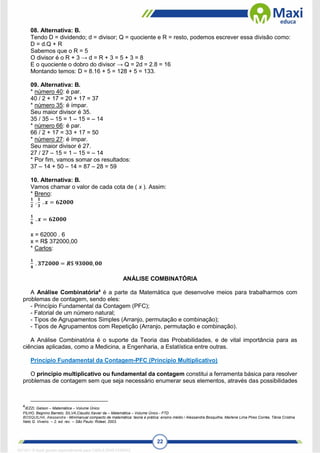 22
08. Alternativa: B.
Tendo D = dividendo; d = divisor; Q = quociente e R = resto, podemos escrever essa divisão como:
D = d.Q + R
Sabemos que o R = 5
O divisor é o R + 3 → d = R + 3 = 5 + 3 = 8
E o quociente o dobro do divisor → Q = 2d = 2.8 = 16
Montando temos: D = 8.16 + 5 = 128 + 5 = 133.
09. Alternativa: B.
* número 40: é par.
40 / 2 + 17 = 20 + 17 = 37
* número 35: é ímpar.
Seu maior divisor é 35.
35 / 35 – 15 = 1 – 15 = – 14
* número 66: é par.
66 / 2 + 17 = 33 + 17 = 50
* número 27: é ímpar.
Seu maior divisor é 27.
27 / 27 – 15 = 1 – 15 = – 14
* Por fim, vamos somar os resultados:
37 – 14 + 50 – 14 = 87 – 28 = 59
10. Alternativa: B.
Vamos chamar o valor de cada cota de ( x ). Assim:
* Breno:
𝟏
𝟐
.
𝟏
𝟑
. 𝒙 = 𝟔𝟐𝟎𝟎𝟎
𝟏
𝟔
. 𝒙 = 𝟔𝟐𝟎𝟎𝟎
x = 62000 . 6
x = R$ 372000,00
* Carlos:
𝟏
𝟒
. 𝟑𝟕𝟐𝟎𝟎𝟎 = 𝑹$ 𝟗𝟑𝟎𝟎𝟎, 𝟎𝟎
ANÁLISE COMBINATÓRIA
A Análise Combinatória4
é a parte da Matemática que desenvolve meios para trabalharmos com
problemas de contagem, sendo eles:
- Princípio Fundamental da Contagem (PFC);
- Fatorial de um número natural;
- Tipos de Agrupamentos Simples (Arranjo, permutação e combinação);
- Tipos de Agrupamentos com Repetição (Arranjo, permutação e combinação).
A Análise Combinatória é o suporte da Teoria das Probabilidades, e de vital importância para as
ciências aplicadas, como a Medicina, a Engenharia, a Estatística entre outras.
Princípio Fundamental da Contagem-PFC (Princípio Multiplicativo)
O princípio multiplicativo ou fundamental da contagem constitui a ferramenta básica para resolver
problemas de contagem sem que seja necessário enumerar seus elementos, através das possibilidades
4
IEZZI, Gelson – Matemática – Volume Único
FILHO, Begnino Barreto; SILVA,Claudio Xavier da – Matemática – Volume Único - FTD
BOSQUILHA, Alessandra - Minimanual compacto de matemática: teoria e prática: ensino médio / Alessandra Bosquilha, Marlene Lima Pires Corrêa, Tânia Cristina
Neto G. Viveiro. -- 2. ed. rev. -- São Paulo: Rideel, 2003.
1671811 E-book gerado especialmente para CARLA DIAS FERRAZ
 