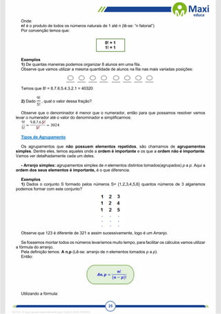 25
Onde:
n! é o produto de todos os números naturais de 1 até n (lê-se: “n fatorial”)
Por convenção temos que:
Exemplos
1) De quantas maneiras podemos organizar 8 alunos em uma fila.
Observe que vamos utilizar a mesma quantidade de alunos na fila nas mais variadas posições:
Temos que 8! = 8.7.6.5.4.3.2.1 = 40320
2) Dado
9!
5!
, qual o valor dessa fração?
Observe que o denominador é menor que o numerador, então para que possamos resolver vamos
levar o numerador até o valor do denominador e simplificarmos:
Tipos de Agrupamento
Os agrupamentos que não possuem elementos repetidos, são chamamos de agrupamentos
simples. Dentre eles, temos aqueles onde a ordem é importante e os que a ordem não é importante.
Vamos ver detalhadamente cada um deles.
- Arranjo simples: agrupamentos simples de n elementos distintos tomados(agrupados) p a p. Aqui a
ordem dos seus elementos é importante, é o que diferencia.
Exemplos
1) Dados o conjunto S formado pelos números S= {1,2,3,4,5,6} quantos números de 3 algarismos
podemos formar com este conjunto?
Observe que 123 é diferente de 321 e assim sucessivamente, logo é um Arranjo.
Se fossemos montar todos os números levaríamos muito tempo, para facilitar os cálculos vamos utilizar
a fórmula do arranjo.
Pela definição temos: A n,p (Lê-se: arranjo de n elementos tomados p a p).
Então:
Utilizando a fórmula:
1671811 E-book gerado especialmente para CARLA DIAS FERRAZ
 