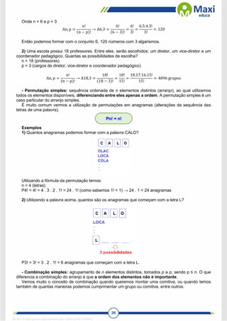 26
Onde n = 6 e p = 3
An, p =
n!
(n − p)!
→ A6,3 =
6!
(6 − 3)!
=
6!
3!
=
6.5.4.3!
3!
= 120
Então podemos formar com o conjunto S, 120 números com 3 algarismos.
2) Uma escola possui 18 professores. Entre eles, serão escolhidos: um diretor, um vice-diretor e um
coordenador pedagógico. Quantas as possibilidades de escolha?
n = 18 (professores)
p = 3 (cargos de diretor, vice-diretor e coordenador pedagógico)
An, p =
n!
(n − p)!
→ A18,3 =
18!
(18 − 3)!
=
18!
15!
=
18.17.16.15!
15!
= 4896 grupos
- Permutação simples: sequência ordenada de n elementos distintos (arranjo), ao qual utilizamos
todos os elementos disponíveis, diferenciando entre eles apenas a ordem. A permutação simples é um
caso particular do arranjo simples.
É muito comum vermos a utilização de permutações em anagramas (alterações da sequência das
letras de uma palavra).
Exemplos
1) Quantos anagramas podemos formar com a palavra CALO?
Utilizando a fórmula da permutação temos:
n = 4 (letras)
P4! = 4! = 4 . 3 . 2 . 1! = 24 . 1! (como sabemos 1! = 1) → 24 . 1 = 24 anagramas
2) Utilizando a palavra acima, quantos são os anagramas que começam com a letra L?
P3! = 3! = 3 . 2 . 1! = 6 anagramas que começam com a letra L.
- Combinação simples: agrupamento de n elementos distintos, tomados p a p, sendo p ≤ n. O que
diferencia a combinação do arranjo é que a ordem dos elementos não é importante.
Vemos muito o conceito de combinação quando queremos montar uma comitiva, ou quando temos
também de quantas maneiras podemos cumprimentar um grupo ou comitiva, entre outros.
1671811 E-book gerado especialmente para CARLA DIAS FERRAZ
 