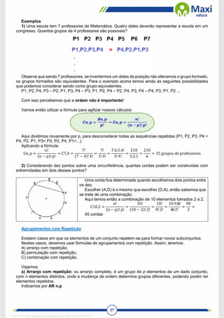 27
Exemplos
1) Uma escola tem 7 professores de Matemática. Quatro deles deverão representar a escola em um
congresso. Quantos grupos de 4 professores são possíveis?
Observe que sendo 7 professores, se invertermos um deles de posição não alteramos o grupo formado,
os grupos formados são equivalentes. Para o exemplo acima temos ainda as seguintes possibilidades
que podemos considerar sendo como grupo equivalentes.
P1, P2, P4, P3 – P2, P1, P3, P4 – P3, P1, P2, P4 – P2, P4, P3, P4 – P4, P3, P1, P2 ...
Com isso percebemos que a ordem não é importante!
Vamos então utilizar a fórmula para agilizar nossos cálculos:
Aqui dividimos novamente por p, para desconsiderar todas as sequências repetidas (P1, P2, P3, P4 =
P4, P2, P1, P3= P3, P2, P4, P1=...).
Aplicando a fórmula:
Cn, p =
n!
(n − p)! p!
→ C7,4 =
7!
(7 − 4)! 4!
=
7!
3! 4!
=
7.6.5.4!
3! 4!
=
210
3.2.1
=
210
6
= 35 grupos de professores
2) Considerando dez pontos sobre uma circunferência, quantas cordas podem ser construídas com
extremidades em dois desses pontos?
Uma corda fica determinada quando escolhemos dois pontos entre
os dez.
Escolher (A,D) é o mesmo que escolher (D,A), então sabemos que
se trata de uma combinação.
Aqui temos então a combinação de 10 elementos tomados 2 a 2.
C10,2 =
n!
(n − p)! p!
=
10!
(10 − 2)! 2!
=
10!
8! 2!
=
10.9.8!
8! 2!
=
90
2
=
45 cordas
Agrupamentos com Repetição
Existem casos em que os elementos de um conjunto repetem-se para formar novos subconjuntos.
Nestes casos, devemos usar fórmulas de agrupamentos com repetição. Assim, teremos:
A) arranjo com repetição;
B) permutação com repetição;
C) combinação com repetição.
Vejamos:
a) Arranjo com repetição: ou arranjo completo, é um grupo de p elementos de um dado conjunto,
com n elementos distintos, onde a mudança de ordem determina grupos diferentes, podendo porém ter
elementos repetidos.
Indicamos por AR n,p
1671811 E-book gerado especialmente para CARLA DIAS FERRAZ
 