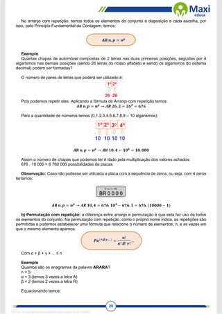 28
No arranjo com repetição, temos todos os elementos do conjunto à disposição a cada escolha, por
isso, pelo Princípio Fundamental da Contagem, temos:
Exemplo
Quantas chapas de automóvel compostas de 2 letras nas duas primeiras posições, seguidas por 4
algarismos nas demais posições (sendo 26 letras do nosso alfabeto e sendo os algarismos do sistema
decimal) podem ser formadas?
O número de pares de letras que poderá ser utilizado é:
Pois podemos repetir eles. Aplicando a fórmula de Arranjo com repetição temos:
𝑨𝑹 𝒏, 𝒑 = 𝒏𝒑
→ 𝑨𝑹 𝟐𝟔, 𝟐 = 𝟐𝟔𝟐
= 𝟔𝟕𝟔
Para a quantidade de números temos (0,1,2,3,4,5,6,7,8,9 – 10 algarismos):
𝑨𝑹 𝒏, 𝒑 = 𝒏𝒑
→ 𝑨𝑹 𝟏𝟎, 𝟒 = 𝟏𝟎𝟒
= 𝟏𝟎. 𝟎𝟎𝟎
Assim o número de chapas que podemos ter é dado pela multiplicação dos valores achados:
676 . 10 000 = 6 760 000 possibilidades de placas.
Observação: Caso não pudesse ser utilizada a placa com a sequência de zeros, ou seja, com 4 zeros
teríamos:
𝑨𝑹 𝒏, 𝒑 = 𝒏𝒑
→ 𝑨𝑹 𝟏𝟎, 𝟒 = 𝟔𝟕𝟔. 𝟏𝟎𝟒
− 𝟔𝟕𝟔. 𝟏 = 𝟔𝟕𝟔. (𝟏𝟎𝟎𝟎𝟎 − 𝟏)
b) Permutação com repetição: a diferença entre arranjo e permutação é que esta faz uso de todos
os elementos do conjunto. Na permutação com repetição, como o próprio nome indica, as repetições são
permitidas e podemos estabelecer uma fórmula que relacione o número de elementos, n, e as vezes em
que o mesmo elemento aparece.
Com α + β + γ + ... ≤ n
Exemplo
Quantos são os anagramas da palavra ARARA?
n = 5
α = 3 (temos 3 vezes a letra A)
β = 2 (temos 2 vezes a letra R)
Equacionando temos:
1671811 E-book gerado especialmente para CARLA DIAS FERRAZ
 