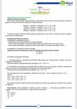 2
Operações entre Números Inteiros
Adição de Números Inteiros
Para melhor entendimento desta operação, associaremos aos números inteiros positivos a ideia de
ganhar e aos números inteiros negativos a ideia de perder.
Ganhar 5 + ganhar 3 = ganhar 8 (+ 5) + (+ 3) = (+8)
Perder 3 + perder 4 = perder 7 (- 3) + (- 4) = (- 7)
Ganhar 8 + perder 5 = ganhar 3 (+ 8) + (- 5) = (+ 3)
Perder 8 + ganhar 5 = perder 3 (- 8) + (+ 5) = (- 3)
O sinal (+) antes do número positivo pode ser dispensado, mas o sinal (–) antes do número negativo
nunca pode ser dispensado.
Subtração de Números Inteiros
A subtração é empregada quando:
- Precisamos tirar uma quantidade de outra quantidade;
- Temos duas quantidades e queremos saber quanto uma delas tem a mais que a outra;
- Temos duas quantidades e queremos saber quanto falta a uma delas para atingir a outra.
A subtração é a operação inversa da adição.
Observe que em uma subtração o sinal do resultado é sempre do maior número!!!
4 + 5 = 9
4 – 5 = -1
Considere as seguintes situações:
1 - Na segunda-feira, a temperatura de Monte Sião passou de +3 graus para +6 graus. Qual foi a
variação da temperatura?
Esse fato pode ser representado pela subtração: (+6) – (+3) = +3
2 - Na terça-feira, a temperatura de Monte Sião, durante o dia, era de +6 graus. À Noite, a temperatura
baixou de 3 graus. Qual a temperatura registrada na noite de terça-feira?
Esse fato pode ser representado pela adição: (+6) + (–3) = +3
Se compararmos as duas igualdades, verificamos que (+6) – (+3) é o mesmo que (+6) + (–3).
Temos:
(+6) – (+3) = (+6) + (–3) = +3
(+3) – (+6) = (+3) + (–6) = –3
(–6) – (–3) = (–6) + (+3) = –3
Daí podemos afirmar: Subtrair dois números inteiros é o mesmo que adicionar o primeiro com o oposto
do segundo.
Fique Atento: todos parênteses, colchetes, chaves, números, ..., entre outros, precedidos de sinal
negativo, tem o seu sinal invertido, ou seja, é dado o seu oposto.
Ex.:
10 – (10+5) =
10 – (+15) =
10 – 15 =
- 5
1671811 E-book gerado especialmente para CARLA DIAS FERRAZ
 