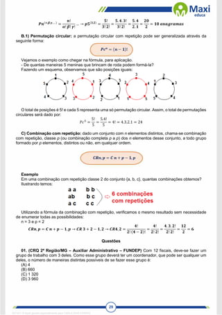 29
𝑷𝒏(∝,𝜷,𝜸,… )
=
𝒏!
𝜶! 𝜷! 𝜸!
… → 𝒑𝟓(𝟑,𝟐)
=
𝟓!
𝟑! 𝟐!
=
𝟓. 𝟒. 𝟑!
𝟑! 𝟐!
=
𝟓. 𝟒
𝟐. 𝟏
=
𝟐𝟎
𝟐
= 𝟏𝟎 𝒂𝒏𝒂𝒈𝒓𝒂𝒎𝒂𝒔
B.1) Permutação circular: a permutação circular com repetição pode ser generalizada através da
seguinte forma:
Vejamos o exemplo como chegar na fórmula, para aplicação.
- De quantas maneiras 5 meninas que brincam de roda podem formá-la?
Fazendo um esquema, observamos que são posições iguais:
O total de posições é 5! e cada 5 representa uma só permutação circular. Assim, o total de permutações
circulares será dado por:
𝑃𝑐5
=
5!
5
=
5.4!
5
= 4! = 4.3.2.1 = 24
C) Combinação com repetição: dado um conjunto com n elementos distintos, chama-se combinação
com repetição, classe p (ou combinação completa p a p) dos n elementos desse conjunto, a todo grupo
formado por p elementos, distintos ou não, em qualquer ordem.
Exemplo
Em uma combinação com repetição classe 2 do conjunto {a, b, c}, quantas combinações obtemos?
Ilustrando temos:
Utilizando a fórmula da combinação com repetição, verificamos o mesmo resultado sem necessidade
de enumerar todas as possibilidades:
n = 3 e p = 2
𝑪𝑹𝒏, 𝒑 = 𝑪 𝒏 + 𝒑 − 𝟏, 𝒑 → 𝑪𝑹 𝟑 + 𝟐 − 𝟏, 𝟐 → 𝑪𝑹𝟒, 𝟐 =
𝟒!
𝟐! (𝟒 − 𝟐)!
=
𝟒!
𝟐! 𝟐!
=
𝟒. 𝟑. 𝟐!
𝟐! 𝟐!
=
𝟏𝟐
𝟐
= 𝟔
Questões
01. (CRQ 2ª Região/MG – Auxiliar Administrativo – FUNDEP) Com 12 fiscais, deve-se fazer um
grupo de trabalho com 3 deles. Como esse grupo deverá ter um coordenador, que pode ser qualquer um
deles, o número de maneiras distintas possíveis de se fazer esse grupo é:
(A) 4
(B) 660
(C) 1 320
(D) 3 960
1671811 E-book gerado especialmente para CARLA DIAS FERRAZ
 