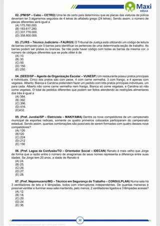 30
02. (PM/SP – Cabo – CETRO) Uma lei de certo país determinou que as placas das viaturas de polícia
deveriam ter 3 algarismos seguidos de 4 letras do alfabeto grego (24 letras). Sendo assim, o número de
placas diferentes será igual a
(A) 175.760.000.
(B) 183.617.280.
(C) 331.776.000.
(D) 358.800.000.
03. (TJ/RS – Técnico Judiciário - FAURGS) O Tribunal de Justiça está utilizando um código de leitura
de barras composto por 5 barras para identificar os pertences de uma determinada seção de trabalho. As
barras podem ser pretas ou brancas. Se não pode haver código com todas as barras da mesma cor, o
número de códigos diferentes que se pode obter é de
(A) 10.
(B) 30.
(C) 50.
(D) 150.
(E) 250.
04. (SEED/SP – Agente de Organização Escolar – VUNESP) Um restaurante possui pratos principais
e individuais. Cinco dos pratos são com peixe, 4 com carne vermelha, 3 com frango, e 4 apenas com
vegetais. Alberto, Bianca e Carolina pretendem fazer um pedido com três pratos principais individuais, um
para cada. Alberto não come carne vermelha nem frango, Bianca só come vegetais, e Carolina só não
come vegetais. O total de pedidos diferentes que podem ser feitos atendendo as restrições alimentares
dos três é igual a
(A) 384.
(B) 392.
(C) 396.
(D) 416.
(E)432.
05. (Pref. Jundiaí/SP – Eletricista – MAKIYAMA) Dentre os nove competidores de um campeonato
municipal de esportes radicais, somente os quatro primeiros colocados participaram do campeonato
estadual. Sendo assim, quantas combinações são possíveis de serem formadas com quatro desses nove
competidores?
(A) 126
(B)120
(C) 224
(D) 212
(E) 156
06. (Pref. Lagoa da Confusão/TO – Orientador Social – IDECAN) Renato é mais velho que Jorge
de forma que a razão entre o número de anagramas de seus nomes representa a diferença entre suas
idades. Se Jorge tem 20 anos, a idade de Renato é
(A) 24.
(B) 25.
(C) 26.
(D) 27.
(E) 28.
07. (Pref. Nepomuceno/MG – Técnico em Segurança do Trabalho – CONSULPLAN) Numa sala há
3 ventiladores de teto e 4 lâmpadas, todos com interruptores independentes. De quantas maneiras é
possível ventilar e iluminar essa sala mantendo, pelo menos, 2 ventiladores ligados e 3 lâmpadas acesas?
(A) 12.
(B) 18.
(C) 20.
(D) 24.
(E) 36.
1671811 E-book gerado especialmente para CARLA DIAS FERRAZ
 