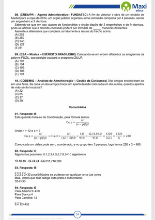 31
08. (CREA/PR – Agente Administrativo– FUNDATEC) A fim de vistoriar a obra de um estádio de
futebol para a copa de 2014, um órgão público organizou uma comissão composta por 4 pessoas, sendo
um engenheiro e 3 técnicos.
Sabendo-se que em seu quadro de funcionários o órgão dispõe de 3 engenheiros e de 9 técnicos,
pode-se afirmar que a referida comissão poderá ser formada de _____ maneiras diferentes.
Assinale a alternativa que completa corretamente a lacuna do trecho acima.
(A) 252
(B) 250
(C) 243
(D) 127
(E) 81
09. (ESA – Música – EXÉRCITO BRASILEIRO) Colocando-se em ordem alfabética os anagramas da
palavra FUZIL, que posição ocupará o anagrama ZILUF.
(A) 103
(B) 104
(C) 105
(D) 106
(E) 107
10. (CODEMIG – Analista de Administração – Gestão de Concursos) Oito amigos encontraram-se
em uma festa. Se cada um dos amigos trocar um aperto de mão com cada um dos outros, quantos apertos
de mão serão trocados?
(A) 22.
(B) 25.
(C) 27.
(D) 28.
Comentários
01. Resposta: B
Esta questão trata-se de Combinação, pela fórmula temos:
Cn, p =
n!
(n − p)! p!
Onde n = 12 e p = 3
Cn, p =
n!
(n − p)! p!
→ C12,3 =
12!
(12 − 3)! 3!
=
12!
9! 3!
=
12.11.10.9!
9! 3!
=
1320
3.2.1
=
1320
6
= 220
Como cada um deles pode ser o coordenado, e no grupo tem 3 pessoas, logo temos 220 x 3 = 660.
02. Resposta: C
Algarismos possíveis: 0,1,2,3,4,5,6,7,8,9=10 algarismos
_ _ _ _ _ _ _
101010  242424 24=331.776.000
03. Resposta: B
_ _ _ _ _
22222=32 possibilidades se pudesse ser qualquer uma das cores
Mas, temos que tirar código todo preto e todo branco.
32-2=30
04. Resposta: E
Para Alberto:5+4=9
Para Bianca:4
Para Carolina: 12
_ _ _
9.4.12=432
1671811 E-book gerado especialmente para CARLA DIAS FERRAZ
 
