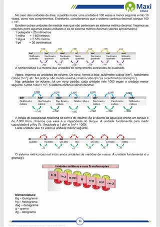 34
No caso das unidades de área, o padrão muda: uma unidade é 100 vezes a menor seguinte e não 10
vezes, como nos comprimentos. Entretanto, consideramos que o sistema continua decimal, porque 100
= 102
.
Existem outras unidades de medida mas que não pertencem ao sistema métrico decimal. Vejamos as
relações entre algumas essas unidades e as do sistema métrico decimal (valores aproximados):
1 polegada = 25 milímetros
1 milha = 1 609 metros
1 légua = 5 555 metros
1 pé = 30 centímetros
A nomenclatura é a mesma das unidades de comprimento acrescidas de quadrado.
Agora, vejamos as unidades de volume. De novo, temos a lista: quilômetro cúbico (km3
), hectômetro
cúbico (hm3
), etc. Na prática, são muitos usados o metro cúbico(m3
) e o centímetro cúbico(cm3
).
Nas unidades de volume, há um novo padrão: cada unidade vale 1000 vezes a unidade menor
seguinte. Como 1000 = 103
, o sistema continua sendo decimal.
A noção de capacidade relaciona-se com a de volume. Se o volume da água que enche um tanque é
de 7.000 litros, dizemos que essa é a capacidade do tanque. A unidade fundamental para medir
capacidade é o litro (l); 1l equivale a 1 dm3
e 1m³ = 1000l.
Cada unidade vale 10 vezes a unidade menor seguinte.
O sistema métrico decimal inclui ainda unidades de medidas de massa. A unidade fundamental é o
grama(g).
Nomenclatura:
Kg – Quilograma
hg – hectograma
dag – decagrama
g – grama
dg – decigrama
1671811 E-book gerado especialmente para CARLA DIAS FERRAZ
 