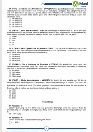 36
04. (UFPE – Assistente em Administração – COVEST) Admita que cada pessoa use, semanalmente,
4 bolsas plásticas para embrulhar suas compras, e que cada bolsa é composta de 3 g de plástico. Em um
país com 200 milhões de pessoas, quanto plástico será utilizado pela população em um ano, para
embrulhar suas compras? Dado: admita que o ano é formado por 52 semanas. Indique o valor mais
próximo do obtido.
(A) 108
toneladas
(B) 107
toneladas
(C) 106
toneladas
(D) 105
toneladas
(E) 104
toneladas
05. (PM/SP – Oficial Administrativo – VUNESP) Uma chapa de alumínio com 1,3 m2
de área será
totalmente recortada em pedaços, cada um deles com 25 cm2
de área. Supondo que não ocorra nenhuma
perda durante os cortes, o número de pedaços obtidos com 25 cm2
de área cada um, será:
(A) 52000.
(B) 5200.
(C) 520.
(D) 52.
(E) 5,2.
06. (CLIN/RJ - Gari e Operador de Roçadeira - COSEAC) Uma peça de um determinado tecido tem
30 metros, e para se confeccionar uma camisa desse tecido são necessários 15 decímetros. Com duas
peças desse tecido é possível serem confeccionadas:
(A) 10 camisas
(B) 20 camisas
(C) 40 camisas
(D) 80 camisas
07. (CLIN/RJ - Gari e Operador de Roçadeira - COSEAC) Um veículo tem capacidade para
transportar duas toneladas de carga. Se a carga a ser transportada é de caixas que pesam 4 quilogramas
cada uma, o veículo tem capacidade de transportar no máximo:
(A) 50 caixas
(B) 100 caixas
(C) 500 caixas
(D) 1000 caixas
08. (PM/SP – Oficial Administrativo – VUNESP) Um trecho de uma estrada com 5,6 km de
comprimento está sendo reparado. A empresa A, responsável pelo serviço, já concluiu
3
7
do total a ser
reparado e, por motivos técnicos,
2
5
do trecho que ainda faltam reparar serão feitos por uma empresa B.
O número total de metros que a empresa A ainda terá que reparar é
(A) 1920.
(B) 1980.
(C) 2070.
(D) 2150.
(E) 2230.
Comentários
01. Resposta: D
Observe que 1,5mg é a dose diária para cada quilograma da criança, como ele é aplicado 3x ao dia,
teremos 0,5mg por aplicação, a criança possui 12kg, assim a quantidade de remédio por aplicação será
de:
0,5 . 12 = 6,0mg
02. Resposta: B.
Vamos chamar de x a capacidade total da jarra. Assim:
3
4
. 𝑥 − 495 =
1
5
. 𝑥
1671811 E-book gerado especialmente para CARLA DIAS FERRAZ
 