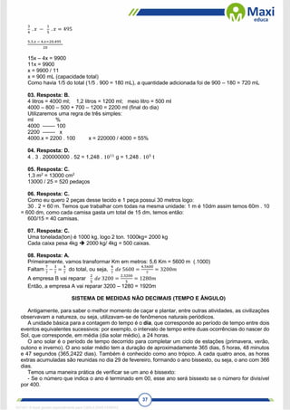 37
3
4
. 𝑥 −
1
5
. 𝑥 = 495
5.3.𝑥 − 4.𝑥=20.495
20
15x – 4x = 9900
11x = 9900
x = 9900 / 11
x = 900 mL (capacidade total)
Como havia 1/5 do total (1/5 . 900 = 180 mL), a quantidade adicionada foi de 900 – 180 = 720 mL
03. Resposta: B.
4 litros = 4000 ml; 1,2 litros = 1200 ml; meio litro = 500 ml
4000 – 800 – 500 + 700 – 1200 = 2200 ml (final do dia)
Utilizaremos uma regra de três simples:
ml %
4000 ------- 100
2200 ------- x
4000.x = 2200 . 100 x = 220000 / 4000 = 55%
04. Resposta: D.
4 . 3 . 200000000 . 52 = 1,248 . 1011
g = 1,248 . 105
t
05. Resposta: C.
1,3 m2
= 13000 cm2
13000 / 25 = 520 pedaços
06. Resposta: C.
Como eu quero 2 peças desse tecido e 1 peça possui 30 metros logo:
30 . 2 = 60 m. Temos que trabalhar com todas na mesma unidade: 1 m é 10dm assim temos 60m . 10
= 600 dm, como cada camisa gasta um total de 15 dm, temos então:
600/15 = 40 camisas.
07. Resposta: C.
Uma tonelada(ton) é 1000 kg, logo 2 ton. 1000kg= 2000 kg
Cada caixa pesa 4kg  2000 kg/ 4kg = 500 caixas.
08. Resposta: A.
Primeiramente, vamos transformar Km em metros: 5,6 Km = 5600 m (.1000)
Faltam
7
7
−
3
7
=
4
7
do total, ou seja,
4
7
𝑑𝑒 5600 =
4.5600
7
= 3200𝑚
A empresa B vai reparar
2
5
𝑑𝑒 3200 =
2.3200
5
= 1280𝑚
Então, a empresa A vai reparar 3200 – 1280 = 1920m
SISTEMA DE MEDIDAS NÃO DECIMAIS (TEMPO E ÂNGULO)
Antigamente, para saber o melhor momento de caçar e plantar, entre outras atividades, as civilizações
observavam a natureza, ou seja, utilizavam-se de fenômenos naturais periódicos.
A unidade básica para a contagem do tempo é o dia, que corresponde ao período de tempo entre dois
eventos equivalentes sucessivos: por exemplo, o intervalo de tempo entre duas ocorrências do nascer do
Sol, que corresponde, em média (dia solar médio), a 24 horas.
O ano solar é o período de tempo decorrido para completar um ciclo de estações (primavera, verão,
outono e inverno). O ano solar médio tem a duração de aproximadamente 365 dias, 5 horas, 48 minutos
e 47 segundos (365,2422 dias). Também é conhecido como ano trópico. A cada quatro anos, as horas
extras acumuladas são reunidas no dia 29 de fevereiro, formando o ano bissexto, ou seja, o ano com 366
dias.
Temos uma maneira prática de verificar se um ano é bissexto:
- Se o número que indica o ano é terminado em 00, esse ano será bissexto se o número for divisível
por 400.
1671811 E-book gerado especialmente para CARLA DIAS FERRAZ
 