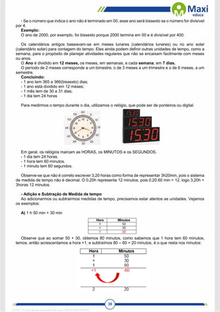 38
- Se o número que indica o ano não é terminado em 00, esse ano será bissexto se o número for divisível
por 4.
Exemplo:
O ano de 2000, por exemplo, foi bissexto porque 2000 termina em 00 e é divisível por 400.
Os calendários antigos baseavam-se em meses lunares (calendários lunares) ou no ano solar
(calendário solar) para contagem do tempo. Eles ainda podem definir outras unidades de tempo, como a
semana, para o propósito de planejar atividades regulares que não se encaixam facilmente com meses
ou anos.
O Ano é dividido em 12 meses, os meses, em semanas, e cada semana, em 7 dias.
O período de 2 meses corresponde a um bimestre, o de 3 meses a um trimestre e o de 6 meses, a um
semestre.
Concluindo:
- 1 ano tem 365 a 366(bissexto) dias;
- 1 ano está dividido em 12 meses;
- 1 mês tem de 30 a 31 dias;
- 1 dia tem 24 horas
Para medirmos o tempo durante o dia, utilizamos o relógio, que pode ser de ponteiros ou digital.
Em geral, os relógios marcam as HORAS, os MINUTOS e os SEGUNDOS.
- 1 dia tem 24 horas.
- 1 hora tem 60 minutos.
- 1 minuto tem 60 segundos.
Observe-se que não é correto escrever 3,20 horas como forma de representar 3h20min, pois o sistema
de medida de tempo não é decimal. O 0,20h representa 12 minutos, pois 0,20.60 min = 12, logo 3,20h =
3horas 12 minutos.
- Adição e Subtração de Medida de tempo
Ao adicionarmos ou subtrairmos medidas de tempo, precisamos estar atentos as unidades. Vejamos
os exemplos:
A) 1 h 50 min + 30 min
Observe que ao somar 50 + 30, obtemos 80 minutos, como sabemos que 1 hora tem 60 minutos,
temos, então acrescentamos a hora +1, e subtraímos 80 – 60 = 20 minutos, é o que resta nos minutos:
1671811 E-book gerado especialmente para CARLA DIAS FERRAZ
 