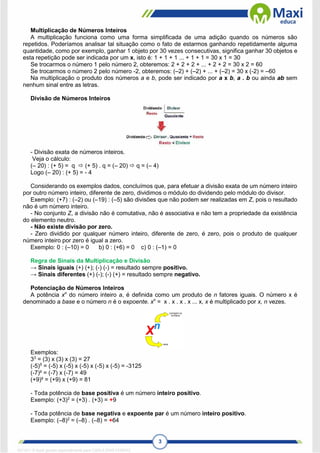 3
Multiplicação de Números Inteiros
A multiplicação funciona como uma forma simplificada de uma adição quando os números são
repetidos. Poderíamos analisar tal situação como o fato de estarmos ganhando repetidamente alguma
quantidade, como por exemplo, ganhar 1 objeto por 30 vezes consecutivas, significa ganhar 30 objetos e
esta repetição pode ser indicada por um x, isto é: 1 + 1 + 1 ... + 1 + 1 = 30 x 1 = 30
Se trocarmos o número 1 pelo número 2, obteremos: 2 + 2 + 2 + ... + 2 + 2 = 30 x 2 = 60
Se trocarmos o número 2 pelo número -2, obteremos: (–2) + (–2) + ... + (–2) = 30 x (-2) = –60
Na multiplicação o produto dos números a e b, pode ser indicado por a x b, a . b ou ainda ab sem
nenhum sinal entre as letras.
Divisão de Números Inteiros
- Divisão exata de números inteiros.
Veja o cálculo:
(– 20) : (+ 5) = q  (+ 5) . q = (– 20)  q = (– 4)
Logo (– 20) : (+ 5) = - 4
Considerando os exemplos dados, concluímos que, para efetuar a divisão exata de um número inteiro
por outro número inteiro, diferente de zero, dividimos o módulo do dividendo pelo módulo do divisor.
Exemplo: (+7) : (–2) ou (–19) : (–5) são divisões que não podem ser realizadas em Z, pois o resultado
não é um número inteiro.
- No conjunto Z, a divisão não é comutativa, não é associativa e não tem a propriedade da existência
do elemento neutro.
- Não existe divisão por zero.
- Zero dividido por qualquer número inteiro, diferente de zero, é zero, pois o produto de qualquer
número inteiro por zero é igual a zero.
Exemplo: 0 : (–10) = 0 b) 0 : (+6) = 0 c) 0 : (–1) = 0
Regra de Sinais da Multiplicação e Divisão
→ Sinais iguais (+) (+); (-) (-) = resultado sempre positivo.
→ Sinais diferentes (+) (-); (-) (+) = resultado sempre negativo.
Potenciação de Números Inteiros
A potência xn
do número inteiro a, é definida como um produto de n fatores iguais. O número x é
denominado a base e o número n é o expoente. xn
= x . x . x . x ... x, x é multiplicado por x, n vezes.
Exemplos:
33
= (3) x (3) x (3) = 27
(-5)5
= (-5) x (-5) x (-5) x (-5) x (-5) = -3125
(-7)² = (-7) x (-7) = 49
(+9)² = (+9) x (+9) = 81
- Toda potência de base positiva é um número inteiro positivo.
Exemplo: (+3)2
= (+3) . (+3) = +9
- Toda potência de base negativa e expoente par é um número inteiro positivo.
Exemplo: (–8)2
= (–8) . (–8) = +64
1671811 E-book gerado especialmente para CARLA DIAS FERRAZ
 