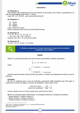 41
Comentários
01. Resposta: C.
Para resolver esta questão temos que estar atentos ao enunciado, pois é dividir a quantidade em ml
pelo tempo em horas, então 90min = 1,5hora.
Logo, 250 : 4,5 = 55,555... que é aproximadamente 56.
02. Resposta: C.
Como 1h tem 60 minutos.
Então a diferença entre as duas é de 60+28=88 minutos.
03. Resposta: D.
T = 8 . 4 + 10 . 6 + 15 . 10 + 20 . 5 =
= 32 + 60 + 150 + 100 = 342 min
Fazendo: 342 / 60 = 5 h, com 42 min (resto)
04. Resposta: B.
15 h 40 – 2 h 15 – 50 min = 12 h 35min
RAZÃO
Razão5
é o quociente (divisão) entre dois números (quantidades, medidas, grandezas).
𝑎
𝑏
𝑜𝑢 𝑎: 𝑏 , 𝑐𝑜𝑚 𝑏 ≠ 0
Onde:
Você tem que ficar atento ao fato da frase que estiver o contexto, pois depende da ordem em que for
expressa.
Exemplos
01. Em um vestibular para o curso de marketing, participaram 3600 candidatos para 150 vagas. A
razão entre o número de vagas e o número de candidatos, nessa ordem, foi de
𝑛ú𝑚𝑒𝑟𝑜 𝑑𝑒 𝑣𝑎𝑔𝑎𝑠
𝑛ú𝑚𝑒𝑟𝑜 𝑑𝑒 𝑐𝑎𝑛𝑑𝑖𝑑𝑎𝑡𝑜𝑠
=
150
3600
=
1
24
Lemos a fração como: Um vinte e quatro avos ( pronuncia-se “ávos”).
02. Em um processo seletivo diferenciado, os candidatos obtiveram os seguintes resultados:
− Alana resolveu 11 testes e acertou 5
− Beatriz resolveu 14 testes e acertou 6
− Cristiane resolveu 15 testes e acertou 7
5
IEZZI, Gelson – Fundamentos da Matemática – Vol. 11 – Financeira e Estatística Descritiva
IEZZI, Gelson – Matemática Volume Único
http://educacao.globo.com
3 - Razões e proporções; divisão proporcional; regras de três simples e
compostas; porcentagens.
1671811 E-book gerado especialmente para CARLA DIAS FERRAZ
 