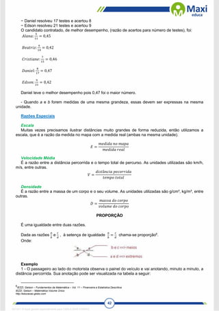 42
− Daniel resolveu 17 testes e acertou 8
− Edson resolveu 21 testes e acertou 9
O candidato contratado, de melhor desempenho, (razão de acertos para número de testes), foi:
𝐴𝑙𝑎𝑛𝑎:
5
11
= 0,45
𝐵𝑒𝑎𝑡𝑟𝑖𝑧:
6
14
= 0,42
𝐶𝑟𝑖𝑠𝑡𝑖𝑎𝑛𝑒:
7
15
= 0,46
𝐷𝑎𝑛𝑖𝑒𝑙:
8
17
= 0,47
𝐸𝑑𝑠𝑜𝑛:
9
21
= 0,42
Daniel teve o melhor desempenho pois 0,47 foi o maior número.
- Quando a e b forem medidas de uma mesma grandeza, essas devem ser expressas na mesma
unidade.
Razões Especiais
Escala
Muitas vezes precisamos ilustrar distâncias muito grandes de forma reduzida, então utilizamos a
escala, que é a razão da medida no mapa com a medida real (ambas na mesma unidade).
𝐸 =
𝑚𝑒𝑑𝑖𝑑𝑎 𝑛𝑜 𝑚𝑎𝑝𝑎
𝑚𝑒𝑑𝑖𝑑𝑎 𝑟𝑒𝑎𝑙
Velocidade Média
É a razão entre a distância percorrida e o tempo total de percurso. As unidades utilizadas são km/h,
m/s, entre outras.
𝑉 =
𝑑𝑖𝑠𝑡â𝑛𝑐𝑖𝑎 𝑝𝑒𝑐𝑜𝑟𝑟𝑖𝑑𝑎
𝑡𝑒𝑚𝑝𝑜 𝑡𝑜𝑡𝑎𝑙
Densidade
É a razão entre a massa de um corpo e o seu volume. As unidades utilizadas são g/cm³, kg/m³, entre
outras.
𝐷 =
𝑚𝑎𝑠𝑠𝑎 𝑑𝑜 𝑐𝑜𝑟𝑝𝑜
𝑣𝑜𝑙𝑢𝑚𝑒 𝑑𝑜 𝑐𝑜𝑟𝑝𝑜
PROPORÇÃO
É uma igualdade entre duas razões.
Dada as razões
𝑎
𝑏
e
𝑐
𝑑
, à setença de igualdade
𝑎
𝑏
=
𝑐
𝑑
chama-se proporção6
.
Onde:
Exemplo
1 - O passageiro ao lado do motorista observa o painel do veículo e vai anotando, minuto a minuto, a
distância percorrida. Sua anotação pode ser visualizada na tabela a seguir:
6
IEZZI, Gelson – Fundamentos da Matemática – Vol. 11 – Financeira e Estatística Descritiva
IEZZI, Gelson – Matemática Volume Único
http://educacao.globo.com
1671811 E-book gerado especialmente para CARLA DIAS FERRAZ
 