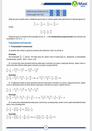 43
Distância percorrida (em km) 2 4 6 8 ...
Tempo gasto (em min) 1 2 3 4 ...
Nota-se que a razão entre a distância percorrida e o tempo gasto para percorrê-la é sempre igual a 2:
2
1
= 2 ;
4
2
= 2 ;
6
3
= 2 ;
8
4
= 2
Então:
2
1
=
4
2
=
6
3
=
8
4
Dizemos que os números da sucessão (2,4,6, 8, ...) são diretamente proporcionais aos números da
sucessão (1,2,3,3, 4, ...).
Propriedades da Proporção
1 - Propriedade Fundamental
O produto dos meios é igual ao produto dos extremos, isto é, a. d = b. c
Exemplo
Na proporção
45
30
=
9
6
,(lê-se: “45 está para 30, assim como 9 está para 6.), aplicando a propriedade
fundamental, temos: 45.6 = 30.9 = 270
2 - A soma dos dois primeiros termos está para o primeiro (ou para o segundo termo), assim como a
soma dos dois últimos está para o terceiro (ou para o quarto termo).
𝑎
𝑏
=
𝑐
𝑑
→
𝑎 + 𝑏
𝑎
=
𝑐 + 𝑑
𝑐
𝑜𝑢
𝑎 + 𝑏
𝑏
=
𝑐 + 𝑑
𝑑
Exemplo
2
3
=
6
9
→
2 + 3
2
=
6 + 9
6
→
5
2
=
15
6
= 30 𝑜𝑢
2 + 3
3
=
6 + 9
9
→
5
3
=
15
9
= 45
3 - A diferença entre os dois primeiros termos está para o primeiro (ou para o segundo termo), assim
como a diferença entre os dois últimos está para o terceiro (ou para o quarto termo).
𝑎
𝑏
=
𝑐
𝑑
→
𝑎 − 𝑏
𝑎
=
𝑐 − 𝑑
𝑐
𝑜𝑢
𝑎 − 𝑏
𝑏
=
𝑐 − 𝑑
𝑑
Exemplo
2
3
=
6
9
→
2 − 3
2
=
6 − 9
6
→
−1
2
=
−3
6
= −6 𝑜𝑢
2 − 3
3
=
6 − 9
9
→
−1
3
=
−3
9
= −9
4 - A soma dos antecedentes está para a soma dos consequentes, assim como cada antecedente está
para o seu consequente.
𝑎
𝑏
=
𝑐
𝑑
→
𝑎 + 𝑐
𝑏 + 𝑑
=
𝑎
𝑏
𝑜𝑢
𝑎 + 𝑐
𝑏 + 𝑑
=
𝑐
𝑑
Exemplo
2
3
=
6
9
→
2 + 6
3 + 9
=
2
3
→
8
12
=
2
3
= 24 𝑜𝑢
2 + 6
3 + 9
=
6
9
→
8
12
=
6
9
= 72
1671811 E-book gerado especialmente para CARLA DIAS FERRAZ
 