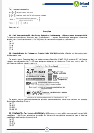 45
Se
2
5
chegaram atrasados
1 −
2
5
=
3
5
𝑐ℎ𝑒𝑔𝑎𝑟𝑎𝑚 𝑛𝑜 ℎ𝑜𝑟á𝑟𝑖𝑜
2
5
∙
1
4
=
1
10
𝑡𝑖𝑣𝑒𝑟𝑎𝑚 𝑚𝑎𝑖𝑠 𝑑𝑒 30 𝑚𝑖𝑛𝑢𝑡𝑜𝑠 𝑑𝑒 𝑎𝑡𝑟𝑎𝑠𝑜
𝑟𝑎𝑧ã𝑜 =
𝑡𝑖𝑣𝑒𝑟𝑎𝑚 𝑚𝑎𝑖𝑠 𝑑𝑒 30 min 𝑑𝑒 𝑎𝑡𝑟𝑎𝑠𝑜
𝑐ℎ𝑒𝑔𝑎𝑟𝑎𝑚 𝑛𝑜 ℎ𝑜𝑟á𝑟𝑖𝑜
=
1
10
3
5
𝑟𝑎𝑧ã𝑜 =
1
10
∙
5
3
=
1
6
𝑜𝑢 1: 6
Resposta “C”
Questões
01. (Pref. de Cerquilho/SP – Professor de Ensino Fundamental I – Metro Capital Soluções/2018)
Durante um campeonato de tiro ao alvo, José disparou 12 vezes. Sabendo que a razão do número de
acertos para o total de disparos foi de 3/4 (três quartos), quantos disparos José acertou?
(A) 7.
(B) 10.
(C) 4.
(D) 7.
(E) 9.
02. (Colégio Pedro II – Professor – Colégio Pedro II/2018) O trabalho infantil é um dos mais graves
problemas do país.
De acordo com a Pesquisa Nacional de Amostra por Domicílio (PNAD 2015), mais de 2,7 milhões de
crianças e adolescentes, de 5 a 17 anos, estão em situação de trabalho no Brasil – no mundo, são 152
milhões que estão no trabalho precoce.
Disponível em: http://www.chegadetrabalhoinfantil.org.br. Acesso em: 30 jul. 2018
De acordo com os dados apresentados, a fração que representa o número de meninas em situação
de trabalho infantil no Brasil é:
(A) 2/3
(B) 5/10
(C) 9/27
(D) 94/100
03. (FUNCABES – Escriturário – PROMUN/2018) Em um concurso público em que participaram 3000
candidatos, 1800 foram aprovados. A razão do número de candidatos aprovados para o total de
candidatos participantes do concurso é:
(A) 2/3
(B) 3/5
(C) 5/10
(D) 2/7
1671811 E-book gerado especialmente para CARLA DIAS FERRAZ
 