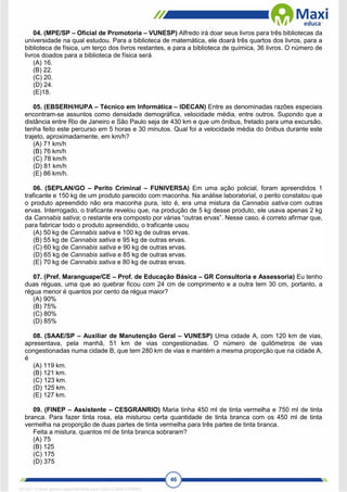 46
04. (MPE/SP – Oficial de Promotoria – VUNESP) Alfredo irá doar seus livros para três bibliotecas da
universidade na qual estudou. Para a biblioteca de matemática, ele doará três quartos dos livros, para a
biblioteca de física, um terço dos livros restantes, e para a biblioteca de química, 36 livros. O número de
livros doados para a biblioteca de física será
(A) 16.
(B) 22.
(C) 20.
(D) 24.
(E)18.
05. (EBSERH/HUPA – Técnico em Informática – IDECAN) Entre as denominadas razões especiais
encontram-se assuntos como densidade demográfica, velocidade média, entre outros. Supondo que a
distância entre Rio de Janeiro e São Paulo seja de 430 km e que um ônibus, fretado para uma excursão,
tenha feito este percurso em 5 horas e 30 minutos. Qual foi a velocidade média do ônibus durante este
trajeto, aproximadamente, em km/h?
(A) 71 km/h
(B) 76 km/h
(C) 78 km/h
(D) 81 km/h
(E) 86 km/h.
06. (SEPLAN/GO – Perito Criminal – FUNIVERSA) Em uma ação policial, foram apreendidos 1
traficante e 150 kg de um produto parecido com maconha. Na análise laboratorial, o perito constatou que
o produto apreendido não era maconha pura, isto é, era uma mistura da Cannabis sativa com outras
ervas. Interrogado, o traficante revelou que, na produção de 5 kg desse produto, ele usava apenas 2 kg
da Cannabis sativa; o restante era composto por várias “outras ervas”. Nesse caso, é correto afirmar que,
para fabricar todo o produto apreendido, o traficante usou
(A) 50 kg de Cannabis sativa e 100 kg de outras ervas.
(B) 55 kg de Cannabis sativa e 95 kg de outras ervas.
(C) 60 kg de Cannabis sativa e 90 kg de outras ervas.
(D) 65 kg de Cannabis sativa e 85 kg de outras ervas.
(E) 70 kg de Cannabis sativa e 80 kg de outras ervas.
07. (Pref. Maranguape/CE – Prof. de Educação Básica – GR Consultoria e Assessoria) Eu tenho
duas réguas, uma que ao quebrar ficou com 24 cm de comprimento e a outra tem 30 cm, portanto, a
régua menor é quantos por cento da régua maior?
(A) 90%
(B) 75%
(C) 80%
(D) 85%
08. (SAAE/SP – Auxiliar de Manutenção Geral – VUNESP) Uma cidade A, com 120 km de vias,
apresentava, pela manhã, 51 km de vias congestionadas. O número de quilômetros de vias
congestionadas numa cidade B, que tem 280 km de vias e mantém a mesma proporção que na cidade A,
é
(A) 119 km.
(B) 121 km.
(C) 123 km.
(D) 125 km.
(E) 127 km.
09. (FINEP – Assistente – CESGRANRIO) Maria tinha 450 ml de tinta vermelha e 750 ml de tinta
branca. Para fazer tinta rosa, ela misturou certa quantidade de tinta branca com os 450 ml de tinta
vermelha na proporção de duas partes de tinta vermelha para três partes de tinta branca.
Feita a mistura, quantos ml de tinta branca sobraram?
(A) 75
(B) 125
(C) 175
(D) 375
1671811 E-book gerado especialmente para CARLA DIAS FERRAZ
 
