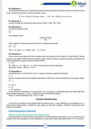 48
06. Resposta: C
O enunciado fornece que a cada 5kg do produto temos que 2kg da Cannabis sativa e os demais outras
ervas. Podemos escrever em forma de razão
2
5
, logo:
2
5
. 150 = 60𝑘𝑔 𝑑𝑒 𝐶𝑎𝑛𝑛𝑎𝑏𝑖𝑠 𝑠𝑎𝑡𝑖𝑣𝑎 ∴ 150 − 60 = 90𝑘𝑔 𝑑𝑒 𝑜𝑢𝑡𝑟𝑎𝑠 𝑒𝑟𝑣𝑎𝑠
07. Resposta: C
Como é a razão do menor pelo maior temos: 24/30 = 0,80. 100 = 80%
08. Resposta: A
A razão da cidade A será:
51
120
A da cidade B será:
𝑐𝑜𝑛𝑔𝑒𝑠𝑡𝑖𝑜𝑛𝑎𝑑𝑎𝑠
280
Como seguem a mesma proporção teremos a seguinte proporção:
51
120
=
𝑥
280
120.x = 51. 280 → x = 14280 / 120 → x = 119 km
09. Resposta: A
Como temos duas partes de tinta vermelha para três partes de tinta branca a fração ficará
2
3
temos
ainda que ela utilizou 450ml de tinta vermelha, então vamos encontrar o quanto ela utilizou de tinta branca
e depois descobrir o quanto sobrou do total (750ml)
2
3
=
450
𝑥
2x = 450. 3 → x = 1350 / 2 → x = 675 ml de tinta branca foram utilizadas.
Sobraram: 750 ml – 675 ml = 75 ml
10. Resposta: A
Chamando de C o comprimento e de L a largura, teremos a seguinte proporção
𝐶
𝐿
=
4
3
Como no comprimento foram utilizados 28 ladrilhos, teremos C = 28 e substituindo na proporção, ficará:
28
𝐿
=
4
3
4L = 28. 3
L =
84
4
L = 21 ladrilhos
Como teremos 28 ladrilhos no comprimento e 21 na largura, a quantidade total será dada pela área
dessa região retangular, ou seja, o produto do comprimento pela largura.
Assim, o total de ladrilhos foi de 28. 21 = 588.
DIVISÃO PROPORCIONAL
Uma forma de divisão no qual determinam-se valores (a,b,c,..) que, divididos por quocientes (x,y,z..)
previamente determinados, mantêm-se uma razão que não tem variação, também é conhecida como
regra de sociedade.
Divisão Diretamente Proporcional
Divisão em duas partes diretamente proporcionais
Para decompor um número M em duas partes A e B diretamente proporcionais a p e q, montamos um
sistema com duas equações e duas incógnitas, de modo que a soma das partes seja A + B = M, porém
1671811 E-book gerado especialmente para CARLA DIAS FERRAZ
 