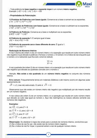 4
- Toda potência de base negativa e expoente ímpar é um número inteiro negativo.
Exemplo: (–5)3
= (–5) . (–5) . (–5) = –125
- Propriedades da Potenciação:
1) Produtos de Potências com bases iguais: Conserva-se a base e somam-se os expoentes.
(–7)3
. (–7)6
= (–7)3+6
= (–7)9
2) Quocientes de Potências com bases iguais: Conserva-se a base e subtraem-se os expoentes.
(-13)8
: (-13)6
= (-13)8 – 6
= (-13)2
3) Potência de Potência: Conserva-se a base e multiplicam-se os expoentes.
[(-8)5
]2
= (-8)5 . 2
= (-8)10
4) Potência de expoente 1: É sempre igual à base.
(-8)1
= -8 e (+70)1
= +70
5) Potência de expoente zero e base diferente de zero: É igual a 1.
(+3)0
= 1 e (–53)0
= 1
Radiciação de Números Inteiros
A raiz n-ésima (de ordem n) de um número inteiro x é a operação que resulta em outro número inteiro
não negativo b que elevado à potência n fornece o número x. O número n é o índice da raiz enquanto que
o número x é o radicando (que fica sob o sinal do radical).
√𝑥
𝑛
= b
bn
= x
A raiz quadrada (de ordem 2) de um número inteiro x é a operação que resulta em outro número inteiro
não negativo que elevado ao quadrado coincide com o número x.
Atenção: Não existe a raiz quadrada de um número inteiro negativo no conjunto dos números
inteiros.
Erro comum: Frequentemente lemos em materiais didáticos e até mesmo ocorre em algumas aulas
aparecimento de:
9 = ± 3, mas isto está errado. O certo é: 9 = +3
Observamos que não existe um número inteiro não negativo que multiplicado por ele mesmo resulte
em um número negativo.
A raiz cúbica (de ordem 3) de um número inteiro x é a operação que resulta em outro número inteiro
que elevado ao cubo seja igual ao número x. Aqui não restringimos os nossos cálculos somente aos
números não negativos.
Exemplos:
(a)
3
8 = 2, pois 2³ = 8
(b)
3
8
 = –2, pois (–2)³ = -8
(c)
3
27 = 3, pois 3³ = 27
(d)
3
27
 = –3, pois (–3)³ = -27
Observação: Ao obedecer à regra dos sinais para o produto de números inteiros, concluímos que:
(1) Se o índice da raiz for par, não existe raiz de número inteiro negativo.
(2) Se o índice da raiz for ímpar, é possível extrair a raiz de qualquer número inteiro.
1671811 E-book gerado especialmente para CARLA DIAS FERRAZ
 