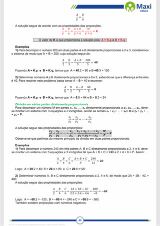 49
𝐴
𝑝
=
𝐵
𝑞
A solução segue de acordo com as propriedades das proporções:
𝐴
𝑝
=
𝐵
𝑞
=
𝐴 + 𝐵
𝑝 + 𝑞
=
𝑀
𝑝 + 𝑞
= 𝑲
O valor de K é que proporciona a solução pois: A = K.p e B = K.q
Exemplos
1) Para decompor o número 200 em duas partes A e B diretamente proporcionais a 2 e 3, montaremos
o sistema de modo que A + B = 200, cuja solução segue de:
𝐴
2
=
𝐵
3
=
𝐴 + 𝐵
5
=
200
5
= 𝟒𝟎
Fazendo A = K.p e B = K.q; temos que A = 40.2 = 80 e B=40.3 = 120
2) Determinar números A e B diretamente proporcionais a 8 e 3, sabendo-se que a diferença entre eles
é 40. Para resolver este problema basta tomar A – B = 40 e escrever:
𝐴
8
=
𝐵
3
=
𝐴 − 𝐵
5
=
40
5
= 𝟖
Fazendo A = K.p e B = K.q; temos que A = 8.8 = 64 e B = 8.3 = 24
Divisão em várias partes diretamente proporcionais
Para decompor um número M em partes x1, x2, ..., xn diretamente proporcionais a p1, p2, ..., pn, deve-
se montar um sistema com n equações e n incógnitas, sendo as somas x1 + x2 + ... + xn= M e p1 + p2 + ...
+ pn = P.
𝑥1
𝑝1
=
𝑥2
𝑝2
= ⋯ =
𝑥𝑛
𝑝𝑛
A solução segue das propriedades das proporções:
𝒙𝟏
𝒑𝟏
=
𝒙𝟐
𝒑𝟐
= ⋯ =
𝒙𝒏
𝒑𝒏
=
𝒙𝟏 + 𝒙𝟐 + ⋯ + 𝒙𝒏
𝒑𝟏 + 𝒑𝟐 + ⋯ 𝒑𝒏
=
𝑴
𝑷
= 𝑲
Observa-se que partimos do mesmo princípio da divisão em duas partes proporcionais.
Exemplos
1) Para decompor o número 240 em três partes A, B e C diretamente proporcionais a 2, 4 e 6, deve-
se montar um sistema com 3 equações e 3 incógnitas tal que A + B + C = 240 e 2 + 4 + 6 = P. Assim:
𝐴
2
=
𝐵
4
=
𝐶
6
=
𝐴 + 𝐵 + 𝐶
𝑃
=
240
12
= 𝟐𝟎
Logo: A = 20.2 = 40; B = 20.4 = 80 e C = 20.6 =120
2) Determinar números A, B e C diretamente proporcionais a 2, 4 e 6, de modo que 2A + 3B - 4C =
480
A solução segue das propriedades das proporções:
𝐴
2
=
𝐵
4
=
𝐶
6
=
2𝐴 + 3𝐵 − 4𝐶
2.2 + 3.4 − 4.6
=
480
−8
= −𝟔𝟎
Logo: A = - 60.2 = -120 ; B = - 60.4 = - 240 e C = - 60.6 = - 360.
Também existem proporções com números negativos.
1671811 E-book gerado especialmente para CARLA DIAS FERRAZ
 