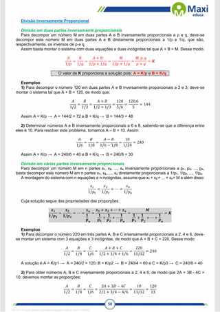 50
Divisão Inversamente Proporcional
Divisão em duas partes inversamente proporcionais
Para decompor um número M em duas partes A e B inversamente proporcionais a p e q, deve-se
decompor este número M em duas partes A e B diretamente proporcionais a 1/p e 1/q, que são,
respectivamente, os inversos de p e q.
Assim basta montar o sistema com duas equações e duas incógnitas tal que A + B = M. Desse modo:
𝐴
1/𝑝
=
𝐵
1/𝑞
=
𝐴 + 𝐵
1/𝑝 + 1/𝑞
=
𝑀
1/𝑝 + 1/𝑞
=
𝑀. 𝑝. 𝑞
𝑝 + 𝑞
= 𝑲
O valor de K proporciona a solução pois: A = K/p e B = K/q.
Exemplos
1) Para decompor o número 120 em duas partes A e B inversamente proporcionais a 2 e 3, deve-se
montar o sistema tal que A + B = 120, de modo que:
𝐴
1/2
=
𝐵
1/3
=
𝐴 + 𝐵
1/2 + 1/3
=
120
5/6
=
120.6
5
= 144
Assim A = K/p → A = 144/2 = 72 e B = K/q → B = 144/3 = 48
2) Determinar números A e B inversamente proporcionais a 6 e 8, sabendo-se que a diferença entre
eles é 10. Para resolver este problema, tomamos A – B = 10. Assim:
𝐴
1/6
=
𝐵
1/8
=
𝐴 − 𝐵
1/6 − 1/8
=
10
1/24
= 240
Assim A = K/p → A = 240/6 = 40 e B = K/q → B = 240/8 = 30
Divisão em várias partes inversamente proporcionais
Para decompor um número M em n partes x1, x2, ..., xn inversamente proporcionais a p1, p2, ..., pn,
basta decompor este número M em n partes x1, x2, ..., xn diretamente proporcionais a 1/p1, 1/p2, ..., 1/pn.
A montagem do sistema com n equações e n incógnitas, assume que x1 + x2 + ... + xn= M e além disso:
𝑥1
1/𝑝1
=
𝑥2
1/𝑝2
= ⋯ =
𝑥𝑛
1/𝑝𝑛
Cuja solução segue das propriedades das proporções:
𝒙𝟏
𝟏/𝒑𝟏
=
𝒙𝟐
𝟏/𝒑𝟐
= ⋯ =
𝒙𝒏
𝟏
𝒑𝒏
=
𝒙𝟏 + 𝒙𝟐 + ⋯ + 𝒙𝒏
𝟏
𝒑𝟏
+
𝟏
𝒑𝟐
+ ⋯
𝟏
𝒑𝒏
=
𝑴
𝟏
𝒑𝟏
+
𝟏
𝒑𝟐
+ ⋯ +
𝟏
𝒑𝒏
= 𝑲
Exemplos
1) Para decompor o número 220 em três partes A, B e C inversamente proporcionais a 2, 4 e 6, deve-
se montar um sistema com 3 equações e 3 incógnitas, de modo que A + B + C = 220. Desse modo:
𝐴
1/2
=
𝐵
1/4
=
𝐶
1/6
=
𝐴 + 𝐵 + 𝐶
1/2 + 1/4 + 1/6
=
220
11/12
= 240
A solução é A = K/p1 → A = 240/2 = 120, B = K/p2 → B = 240/4 = 60 e C = K/p3 → C = 240/6 = 40
2) Para obter números A, B e C inversamente proporcionais a 2, 4 e 6, de modo que 2A + 3B - 4C =
10, devemos montar as proporções:
𝐴
1/2
=
𝐵
1/4
=
𝐶
1/6
=
2𝐴 + 3𝐵 − 4𝐶
2/2 + 3/4 − 4/6
=
10
13/12
=
120
13
1671811 E-book gerado especialmente para CARLA DIAS FERRAZ
 