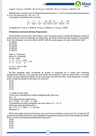 52
Logo A = K.p1/q1 = (1/4)100 = 25, B = K.p2/q2 = (2/5)100 = 40 e C = K.p3/q3 = (3/6)100 = 50
2) Determinar números A, B e C diretamente proporcionais a 1, 10 e 2 e inversamente proporcionais a
2, 4 e 5, de modo que 2A + 3B - 4C = 10.
A montagem do problema fica na forma:
𝐴
1/2
=
𝐵
10/4
=
𝐶
2/5
=
2𝐴 + 3𝐵 − 4𝐶
2/2 + 30/4 − 8/5
=
10
69/10
=
100
69
A solução é A = K.p1/q1 = 50/69, B = K.p2/q2 = 250/69 e C = K.p3/q3 = 40/69
Problemas envolvendo Divisão Proporcional
1) As famílias de duas irmãs, Alda e Berta, vivem na mesma casa e a divisão de despesas mensais é
proporcional ao número de pessoas de cada família. Na família de Alda são três pessoas e na de Berta,
cinco. Se a despesa, num certo mês foi de R$ 1.280,00, quanto pagou, em reais, a família de Alda?
A) 320,00
B) 410,00
C) 450,00
D) 480,00
E) 520,00
Alda: A = 3 pessoas
Berta: B = 5 pessoas
A + B = 1280
𝐴
3
+
𝐵
5
=
𝐴 + 𝐵
3 + 5
=
1280
8
= 160
A = K.p = 160.3 = 480
Resposta: D
2) Dois ajudantes foram incumbidos de auxiliar no transporte de 21 caixas que continham
equipamentos elétricos. Para executar essa tarefa, eles dividiram o total de caixas entre si, na razão
inversa de suas respectivas idades. Se ao mais jovem, que tinha 24 anos, coube transportar 12 caixas,
então, a idade do ajudante mais velho, em anos era?
A) 32
B) 34
C) 35
D) 36
E) 38
v = idade do mais velho
Temos que a quantidade de caixas carregadas pelo mais novo:
Qn = 12
Pela regra geral da divisão temos:
Qn = k.1/24 → 12 = k/24 → k = 288
A quantidade de caixas carregadas pelo mais velho é: 21 – 12 = 9
Pela regra geral da divisão temos:
Qv = k.1/v → 9 = 288/v → v = 32 anos
Resposta: A
3) Em uma seção há duas funcionárias, uma com 20 anos de idade e a outra com 30. Um total de 150
processos foi dividido entre elas, em quantidades inversamente proporcionais às suas respectivas idades.
Qual o número de processos recebido pela mais jovem?
A) 90
B) 80
C) 60
D) 50
E) 30
1671811 E-book gerado especialmente para CARLA DIAS FERRAZ
 