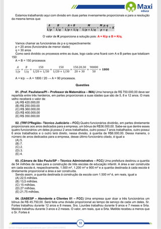 53
Estamos trabalhando aqui com divisão em duas partes inversamente proporcionais e para a resolução
da mesma temos que:
𝑨
𝟏/𝒑
=
𝑩
𝟏/𝒒
=
𝑨 + 𝑩
𝟏/𝒑 + 𝟏/𝒒
=
𝑴
𝟏/𝒑 + 𝟏/𝒒
=
𝑴. 𝒑. 𝒒
𝒑 + 𝒒
= 𝑲
O valor de K proporciona a solução pois: A = K/p e B = K/q.
Vamos chamar as funcionárias de p e q respectivamente:
p = 20 anos (funcionária de menor idade)
q = 30 anos
Como será dividido os processos entre as duas, logo cada uma ficará com A e B partes que totalizam
150:
A + B = 150 processos
𝐴
1/𝑝
=
𝐵
1/𝑞
=
150
1/20 + 1/30
=
150
1/20 + 1/30
=
150.20.30
20 + 30
=
90000
50
= 𝟏𝟖𝟎𝟎
A = k/p → A = 1800 / 20 → A = 90 processos.
Questões
01. (Pref. Paulistana/PI – Professor de Matemática – IMA) Uma herança de R$ 750.000,00 deve ser
repartida entre três herdeiros, em partes proporcionais a suas idades que são de 5, 8 e 12 anos. O mais
velho receberá o valor de:
(A) R$ 420.000,00
(B) R$ 250.000,00
(C) R$ 360.000,00
(D) R$ 400.000,00
(E) R$ 350.000,00
02. (TRF/3ªRegião– Técnico Judiciário – FCC) Quatro funcionários dividirão, em partes diretamente
proporcionais aos anos dedicados para a empresa, um bônus de R$36.000,00. Sabe-se que dentre esses
quatro funcionários um deles já possui 2 anos trabalhados, outro possui 7 anos trabalhados, outro possui
6 anos trabalhados e o outro terá direito, nessa divisão, à quantia de R$6.000,00. Dessa maneira, o
número de anos dedicados para a empresa, desse último funcionário citado, é igual a
(A) 5.
(B) 7.
(C) 2.
(D) 3.
(E) 4.
03. (Câmara de São Paulo/SP – Técnico Administrativo – FCC) Uma prefeitura destinou a quantia
de 54 milhões de reais para a construção de três escolas de educação infantil. A área a ser construída
em cada escola é, respectivamente, 1.500 m², 1.200 m² e 900 m² e a quantia destinada à cada escola é
diretamente proporcional a área a ser construída.
Sendo assim, a quantia destinada à construção da escola com 1.500 m² é, em reais, igual a
(A) 22,5 milhões.
(B) 13,5 milhões.
(C) 15 milhões.
(D) 27 milhões.
(E) 21,75 milhões.
04. (SABESP – Atendente a Clientes 01 – FCC) Uma empresa quer doar a três funcionários um
bônus de R$ 45.750,00. Será feita uma divisão proporcional ao tempo de serviço de cada um deles. Sr.
Fortes trabalhou durante 12 anos e 8 meses. Sra. Lourdes trabalhou durante 9 anos e 7 meses e Srta.
Matilde trabalhou durante 3 anos e 2 meses. O valor, em reais, que a Srta. Matilde recebeu a menos que
o Sr. Fortes é
1671811 E-book gerado especialmente para CARLA DIAS FERRAZ
 