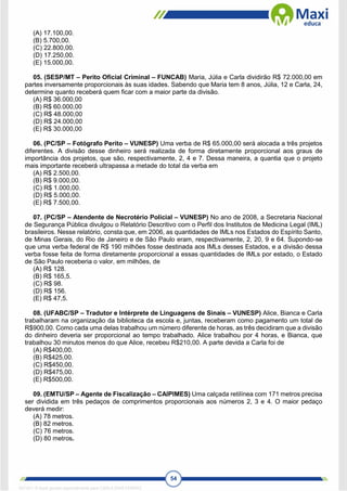 54
(A) 17.100,00.
(B) 5.700,00.
(C) 22.800,00.
(D) 17.250,00.
(E) 15.000,00.
05. (SESP/MT – Perito Oficial Criminal – FUNCAB) Maria, Júlia e Carla dividirão R$ 72.000,00 em
partes inversamente proporcionais às suas idades. Sabendo que Maria tem 8 anos, Júlia, 12 e Carla, 24,
determine quanto receberá quem ficar com a maior parte da divisão.
(A) R$ 36.000,00
(B) R$ 60.000,00
(C) R$ 48.000,00
(D) R$ 24.000,00
(E) R$ 30.000,00
06. (PC/SP – Fotógrafo Perito – VUNESP) Uma verba de R$ 65.000,00 será alocada a três projetos
diferentes. A divisão desse dinheiro será realizada de forma diretamente proporcional aos graus de
importância dos projetos, que são, respectivamente, 2, 4 e 7. Dessa maneira, a quantia que o projeto
mais importante receberá ultrapassa a metade do total da verba em
(A) R$ 2.500,00.
(B) R$ 9.000,00.
(C) R$ 1.000,00.
(D) R$ 5.000,00.
(E) R$ 7.500,00.
07. (PC/SP – Atendente de Necrotério Policial – VUNESP) No ano de 2008, a Secretaria Nacional
de Segurança Pública divulgou o Relatório Descritivo com o Perfil dos Institutos de Medicina Legal (IML)
brasileiros. Nesse relatório, consta que, em 2006, as quantidades de IMLs nos Estados do Espírito Santo,
de Minas Gerais, do Rio de Janeiro e de São Paulo eram, respectivamente, 2, 20, 9 e 64. Supondo-se
que uma verba federal de R$ 190 milhões fosse destinada aos IMLs desses Estados, e a divisão dessa
verba fosse feita de forma diretamente proporcional a essas quantidades de IMLs por estado, o Estado
de São Paulo receberia o valor, em milhões, de
(A) R$ 128.
(B) R$ 165,5.
(C) R$ 98.
(D) R$ 156.
(E) R$ 47,5.
08. (UFABC/SP – Tradutor e Intérprete de Linguagens de Sinais – VUNESP) Alice, Bianca e Carla
trabalharam na organização da biblioteca da escola e, juntas, receberam como pagamento um total de
R$900,00. Como cada uma delas trabalhou um número diferente de horas, as três decidiram que a divisão
do dinheiro deveria ser proporcional ao tempo trabalhado. Alice trabalhou por 4 horas, e Bianca, que
trabalhou 30 minutos menos do que Alice, recebeu R$210,00. A parte devida a Carla foi de
(A) R$400,00.
(B) R$425,00.
(C) R$450,00.
(D) R$475,00.
(E) R$500,00.
09. (EMTU/SP – Agente de Fiscalização – CAIPIMES) Uma calçada retilínea com 171 metros precisa
ser dividida em três pedaços de comprimentos proporcionais aos números 2, 3 e 4. O maior pedaço
deverá medir:
(A) 78 metros.
(B) 82 metros.
(C) 76 metros.
(D) 80 metros.
1671811 E-book gerado especialmente para CARLA DIAS FERRAZ
 