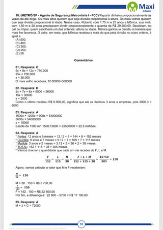 55
10. (METRÔ/SP - Agente de Segurança Metroviária I - FCC) Repartir dinheiro proporcionalmente às
vezes dá até briga. Os mais altos querem que seja divisão proporcional à altura. Os mais velhos querem
que seja divisão proporcional à idade. Nesse caso, Roberto com 1,75 m e 25 anos e Mônica, sua irmã,
com 1,50 m e 20 anos precisavam dividir proporcionalmente a quantia de R$ 29.250,00. Decidiram, no
par ou ímpar, quem escolheria um dos critérios: altura ou idade. Mônica ganhou e decidiu a maneira que
mais lhe favorecia. O valor, em reais, que Mônica recebeu a mais do que pela divisão no outro critério, é
igual a
(A) 500.
(B) 400.
(C) 300.
(D) 250.
(E) 50.
Comentários
01. Resposta: C
5x + 8x + 12x = 750.000
25x = 750.000
x = 30.000
O mais velho receberá: 1230000=360000
02. Resposta: D
2x + 7x + 6x + 6000 = 36000
15x = 30000
x = 2000
Como o último recebeu R$ 6.000,00, significa que ele se dedicou 3 anos a empresa, pois 2000.3 =
6000
03. Resposta: A
1500x + 1200x + 900x = 54000000
3600x = 54000000
x = 15000
Escola de 1500 m²: 1500.15000 = 22500000 = 22,5 milhões.
04. Resposta: A
* Fortes: 12 anos e 8 meses = 12.12 + 8 = 144 + 8 = 152 meses
* Lourdes: 9 anos e 7 meses = 9.12 + 7 = 108 + 7 = 115 meses
* Matilde: 3 anos e 2 meses = 3.12 + 2 = 36 + 2 = 38 meses
* TOTAL: 152 + 115 + 38 = 305 meses
* Vamos chamar a quantidade que cada um vai receber de F, L e M.
𝑭
𝟏𝟓𝟐
=
𝑳
𝟏𝟏𝟓
=
𝑴
𝟑𝟖
=
𝑭 + 𝑳 + 𝑴
𝟏𝟓𝟐 + 𝟏𝟏𝟓 + 𝟑𝟖
=
𝟒𝟓𝟕𝟓𝟎
𝟑𝟎𝟓
= 𝟏𝟓𝟎
Agora, vamos calcular o valor que M e F receberam:
𝑴
𝟑𝟖
= 𝟏𝟓𝟎
M = 38 . 150 = R$ 5 700,00
𝑭
𝟏𝟓𝟐
= 𝟏𝟓𝟎
F = 152 . 150 = R$ 22 800,00
Por fim, a diferença é: 22 800 – 5700 = R$ 17 100,00
05. Resposta: A
M + J + C = 72000
1671811 E-book gerado especialmente para CARLA DIAS FERRAZ
 