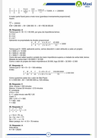 56
𝑀
1
1
8
=
𝐽
1
1
12
=
𝐶
1
1
24
=
𝑀 +𝐽+𝐶
1
3+2+1
24
=
72000
1
6
24
=
72000 .24
6 .1
= 72000 . 4 = 288000
A maior parte ficará para a mais nova (grandeza inversamente proporcional).
Assim:
8.𝑀
1
= 288000
8.M = 288 000 → M = 288 000 / 8 → M = R$ 36 000,00
06. Resposta: A
Temos que A + B + C = 65 000, por grau de importância temos:
A = K.2
B = K.4
C = K.7
Aplicando na propriedade da divisão proporcional:
𝐴
2
+
𝐵
4
+
𝐶
7
=
𝐴 + 𝐵 + 𝐶
2 + 4 + 7
=
65 000
13
= 5000
Temos que K = 5000, aplicando acima, vamos descobrir o valor atribuído a cada um projeto:
A = 5000 .2 = 10 000
B = 5000.4 = 20 000
C = 5000.7 = 35 000
Como ele quer saber quanto o projeto de maior importância superou a metade da verba total, temos:
Metade da verba total = 65 000/2 = 32 500
Como o valor do projeto de maior importância é 35 000, logo 35 000 – 32 500 = 2 500
07. Resposta: A
Temos que E + M + R + S = 190 milhões
Então:
𝐸
2
+
𝑀
20
+
𝑅
9
+
𝑆
64
=
𝐸 + 𝑀 + 𝑅 + 𝑆
2 + 20 + 9 + 64
=
190 000 0000
95
= 2 000 000
Como queremos saber de o valor de São Paulo:
S = 2 000 000 . 64 = 128 000 000 ou 128 milhões.
08. Resposta: C
Alice: 4horas = 240 minutos
Bianca: 3 horas 30 minutos = 210 minutos
K: constante
210.k = 210
k = 1, cada minuto vale R$ 1,00
Carla: Y
240 + 210 + Y = 900
Y = 900 - 450
Y = 450
09. Resposta: C
𝑥
2
+
𝑦
3
+
𝑧
4
=
171
9
= 19
y = 19.4 = 76 ou
2x + 3x + 4x = 171
9x = 171 → x = 19
Maior pedaço: 4x = 4.19 = 76 metros
10. Resposta: A
Pela altura:
R + M = 29250
1671811 E-book gerado especialmente para CARLA DIAS FERRAZ
 