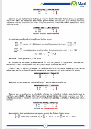 58
Observe que, se duplicarmos a distância, o consumo de álcool também duplica. Então, as grandezas
distância e litros de álcool são diretamente proporcionais. No esquema que estamos montando,
indicamos esse fato colocando uma flecha na coluna “distância” no mesmo sentido da flecha da coluna
“litros de álcool”:
Armando a proporção pela orientação das flechas, temos:
180
210
=
15
𝑥
→ 𝑐𝑜𝑚𝑜 180 𝑒 210 𝑝𝑜𝑑𝑒𝑚 𝑠𝑒𝑟 𝑠𝑖𝑚𝑝𝑙𝑖𝑓𝑖𝑐𝑎𝑑𝑜𝑠 𝑝𝑜𝑟 30, 𝑡𝑒𝑚𝑜𝑠:
180: 30
210: 30
=
15
𝑥
1806
2107
=
15
𝑥
→ 𝑚𝑢𝑙𝑡𝑖𝑝𝑙𝑖𝑐𝑎𝑛𝑑𝑜 𝑐𝑟𝑢𝑧𝑎𝑑𝑜(𝑝𝑟𝑜𝑑𝑢𝑡𝑜 𝑑𝑜 𝑚𝑒𝑖𝑜 𝑝𝑒𝑙𝑜𝑠 𝑒𝑥𝑡𝑟𝑒𝑚𝑜𝑠) → 6𝑥 = 7.15
6𝑥 = 105 → 𝑥 =
105
6
= 𝟏𝟕, 𝟓
Resposta: O carro gastaria 17,5 L de álcool.
02. Viajando de automóvel, à velocidade de 50 km/h, eu gastaria 7 h para fazer certo percurso.
Aumentando a velocidade para 80 km/h, em quanto tempo farei esse percurso?
Indicando por x o número de horas e colocando as grandezas de mesma espécie em uma mesma
coluna e as grandezas de espécies diferentes que se correspondem em uma mesma linha, temos:
Na coluna em que aparece a variável x (“tempo”), vamos colocar uma flecha:
Observe que, se duplicarmos a velocidade, o tempo fica reduzido à metade. Isso significa que as
grandezas velocidade e tempo são inversamente proporcionais. No nosso esquema, esse fato é
indicado colocando-se na coluna “velocidade” uma flecha em sentido contrário ao da flecha da coluna
“tempo”:
Na montagem da proporção devemos seguir o sentido das flechas. Assim, temos:
7
𝑥
=
80
50
, 𝑖𝑛𝑣𝑒𝑟𝑡𝑒𝑚𝑜𝑠 𝑒𝑠𝑡𝑒 𝑙𝑎𝑑𝑜 →
7
𝑥
=
808
505
→ 7.5 = 8. 𝑥 → 𝑥 =
35
8
→ 𝑥 = 4,375 ℎ𝑜𝑟𝑎𝑠
1671811 E-book gerado especialmente para CARLA DIAS FERRAZ
 