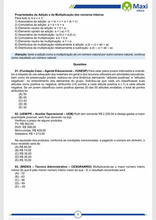 5
Propriedades da Adição e da Multiplicação dos números Inteiros
Para todo a, b e c ∈ 𝑍
1) Associativa da adição: (a + b) + c = a + (b + c)
2) Comutativa da adição: a + b = b + a
3) Elemento neutro da adição: a + 0 = a
4) Elemento oposto da adição: a + (-a) = 0
5) Associativa da multiplicação: (a.b).c = a.(b.c)
6) Comutativa da multiplicação: a.b = b.a
7) Elemento neutro da multiplicação: a.1 = a
8) Distributiva da multiplicação relativamente à adição: a.(b + c) = ab + ac
9) Distributiva da multiplicação relativamente à subtração: a.(b – c) = ab – ac
Atenção: tanto a adição como a multiplicação de um número natural por outro número natural, continua
como resultado um número natural.
Questões
01. (Fundação Casa – Agente Educacional – VUNESP) Para zelar pelos jovens internados e orientá-
los a respeito do uso adequado dos materiais em geral e dos recursos utilizados em atividades educativas,
bem como da preservação predial, realizou-se uma dinâmica elencando “atitudes positivas” e “atitudes
negativas”, no entendimento dos elementos do grupo. Solicitou-se que cada um classificasse suas
atitudes como positiva ou negativa, atribuindo (+4) pontos a cada atitude positiva e (-1) a cada atitude
negativa. Se um jovem classificou como positiva apenas 20 das 50 atitudes anotadas, o total de pontos
atribuídos foi
(A) 50.
(B) 45.
(C) 42.
(D) 36.
(E) 32.
02. (UEM/PR – Auxiliar Operacional – UEM) Ruth tem somente R$ 2.200,00 e deseja gastar a maior
quantidade possível, sem ficar devendo na loja.
Verificou o preço de alguns produtos:
TV: R$ 562,00
DVD: R$ 399,00
Micro-ondas: R$ 429,00
Geladeira: R$ 1.213,00
Na aquisição dos produtos, conforme as condições mencionadas, e pagando a compra em dinheiro, o
troco recebido será de:
(A) R$ 84,00
(B) R$ 74,00
(C) R$ 36,00
(D) R$ 26,00
(E) R$ 16,00
03. (BNDES – Técnico Administrativo – CESGRANRIO) Multiplicando-se o maior número inteiro
menor do que 8 pelo menor número inteiro maior do que - 8, o resultado encontrado será
(A) - 72
(B) - 63
(C) - 56
(D) - 49
(E) – 42
1671811 E-book gerado especialmente para CARLA DIAS FERRAZ
 