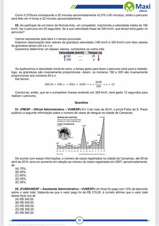 59
Como 0,375hora corresponde a 22 minutos aproximadamente (0,375 x 60 minutos), então o percurso
será feito em 4 horas e 22 minutos aproximadamente.
03. Ao participar de um treino de fórmula Indy, um competidor, imprimindo a velocidade média de 180
km/h, faz o percurso em 20 segundos. Se a sua velocidade fosse de 300 km/h, que tempo teria gasto no
percurso?
Vamos representar pela letra x o tempo procurado.
Estamos relacionando dois valores da grandeza velocidade (180 km/h e 300 km/h) com dois valores
da grandeza tempo (20 s e x s).
Queremos determinar um desses valores, conhecidos os outros três.
Se duplicarmos a velocidade inicial do carro, o tempo gasto para fazer o percurso cairá para a metade;
logo, as grandezas são inversamente proporcionais. Assim, os números 180 e 300 são inversamente
proporcionais aos números 20 e x.
Daí temos:
180.20 = 300. 𝑥 → 300𝑥 = 3600 → 𝑥 =
3600
300
→ 𝑥 = 12
Conclui-se, então, que se o competidor tivesse andando em 300 km/h, teria gasto 12 segundos para
realizar o percurso.
Questões
01. (PM/SP – Oficial Administrativo – VUNESP) Em 3 de maio de 2014, o jornal Folha de S. Paulo
publicou a seguinte informação sobre o número de casos de dengue na cidade de Campinas.
De acordo com essas informações, o número de casos registrados na cidade de Campinas, até 28 de
abril de 2014, teve um aumento em relação ao número de casos registrados em 2007, aproximadamente,
de
(A) 70%.
(B) 65%.
(C) 60%.
(D) 55%.
(E) 50%.
02. (FUNDUNESP – Assistente Administrativo – VUNESP) Um título foi pago com 10% de desconto
sobre o valor total. Sabendo-se que o valor pago foi de R$ 315,00, é correto afirmar que o valor total
desse título era de
(A) R$ 345,00.
(B) R$ 346,50.
(C) R$ 350,00.
(D) R$ 358,50.
(E) R$ 360,00.
1671811 E-book gerado especialmente para CARLA DIAS FERRAZ
 
