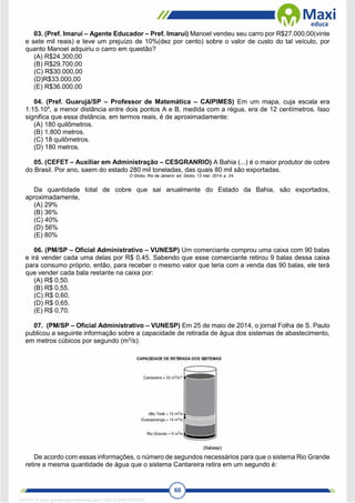 60
03. (Pref. Imaruí – Agente Educador – Pref. Imaruí) Manoel vendeu seu carro por R$27.000,00(vinte
e sete mil reais) e teve um prejuízo de 10%(dez por cento) sobre o valor de custo do tal veículo, por
quanto Manoel adquiriu o carro em questão?
(A) R$24.300,00
(B) R$29.700,00
(C) R$30.000,00
(D)R$33.000,00
(E) R$36.000,00
04. (Pref. Guarujá/SP – Professor de Matemática – CAIPIMES) Em um mapa, cuja escala era
1:15.104
, a menor distância entre dois pontos A e B, medida com a régua, era de 12 centímetros. Isso
significa que essa distância, em termos reais, é de aproximadamente:
(A) 180 quilômetros.
(B) 1.800 metros.
(C) 18 quilômetros.
(D) 180 metros.
05. (CEFET – Auxiliar em Administração – CESGRANRIO) A Bahia (...) é o maior produtor de cobre
do Brasil. Por ano, saem do estado 280 mil toneladas, das quais 80 mil são exportadas.
O Globo, Rio de Janeiro: ed. Globo, 12 mar. 2014, p. 24.
Da quantidade total de cobre que sai anualmente do Estado da Bahia, são exportados,
aproximadamente,
(A) 29%
(B) 36%
(C) 40%
(D) 56%
(E) 80%
06. (PM/SP – Oficial Administrativo – VUNESP) Um comerciante comprou uma caixa com 90 balas
e irá vender cada uma delas por R$ 0,45. Sabendo que esse comerciante retirou 9 balas dessa caixa
para consumo próprio, então, para receber o mesmo valor que teria com a venda das 90 balas, ele terá
que vender cada bala restante na caixa por:
(A) R$ 0,50.
(B) R$ 0,55.
(C) R$ 0,60.
(D) R$ 0,65.
(E) R$ 0,70.
07. (PM/SP – Oficial Administrativo – VUNESP) Em 25 de maio de 2014, o jornal Folha de S. Paulo
publicou a seguinte informação sobre a capacidade de retirada de água dos sistemas de abastecimento,
em metros cúbicos por segundo (m3
/s):
De acordo com essas informações, o número de segundos necessários para que o sistema Rio Grande
retire a mesma quantidade de água que o sistema Cantareira retira em um segundo é:
1671811 E-book gerado especialmente para CARLA DIAS FERRAZ
 