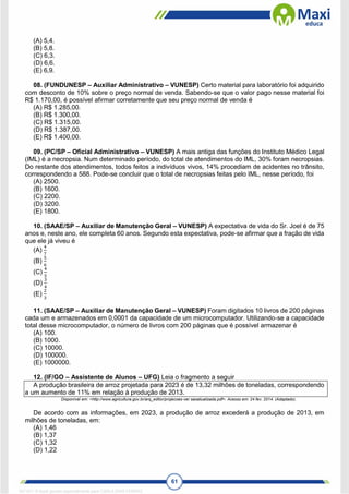 61
(A) 5,4.
(B) 5,8.
(C) 6,3.
(D) 6,6.
(E) 6,9.
08. (FUNDUNESP – Auxiliar Administrativo – VUNESP) Certo material para laboratório foi adquirido
com desconto de 10% sobre o preço normal de venda. Sabendo-se que o valor pago nesse material foi
R$ 1.170,00, é possível afirmar corretamente que seu preço normal de venda é
(A) R$ 1.285,00.
(B) R$ 1.300,00.
(C) R$ 1.315,00.
(D) R$ 1.387,00.
(E) R$ 1.400,00.
09. (PC/SP – Oficial Administrativo – VUNESP) A mais antiga das funções do Instituto Médico Legal
(IML) é a necropsia. Num determinado período, do total de atendimentos do IML, 30% foram necropsias.
Do restante dos atendimentos, todos feitos a indivíduos vivos, 14% procediam de acidentes no trânsito,
correspondendo a 588. Pode-se concluir que o total de necropsias feitas pelo IML, nesse período, foi
(A) 2500.
(B) 1600.
(C) 2200.
(D) 3200.
(E) 1800.
10. (SAAE/SP – Auxiliar de Manutenção Geral – VUNESP) A expectativa de vida do Sr. Joel é de 75
anos e, neste ano, ele completa 60 anos. Segundo esta expectativa, pode-se afirmar que a fração de vida
que ele já viveu é
(A)
4
7
(B)
5
6
(C)
4
5
(D)
3
4
(E)
2
3
11. (SAAE/SP – Auxiliar de Manutenção Geral – VUNESP) Foram digitados 10 livros de 200 páginas
cada um e armazenados em 0,0001 da capacidade de um microcomputador. Utilizando-se a capacidade
total desse microcomputador, o número de livros com 200 páginas que é possível armazenar é
(A) 100.
(B) 1000.
(C) 10000.
(D) 100000.
(E) 1000000.
12. (IF/GO – Assistente de Alunos – UFG) Leia o fragmento a seguir
A produção brasileira de arroz projetada para 2023 é de 13,32 milhões de toneladas, correspondendo
a um aumento de 11% em relação à produção de 2013.
Disponível em: <http://www.agricultura.gov.br/arq_editor/projecoes-ver saoatualizada.pdf>. Acesso em: 24 fev. 2014. (Adaptado).
De acordo com as informações, em 2023, a produção de arroz excederá a produção de 2013, em
milhões de toneladas, em:
(A) 1,46
(B) 1,37
(C) 1,32
(D) 1,22
1671811 E-book gerado especialmente para CARLA DIAS FERRAZ
 