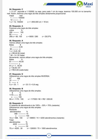 63
04. Resposta: C
1: 15.104
equivale a 1:150000, ou seja, para cada 1 cm do mapa, teremos 150.000 cm no tamanho
real. Assim, faremos uma regra de três simples diretamente proporcional:
mapa real
1 --------- 150000
12 --------- x
1.x = 12. 150000 x = 1.800.000 cm = 18 km
05. Resposta: A
Faremos uma regra de três simples:
cobre %
280 --------- 100
80 ---------- x
280.x = 80. 100 x = 8000 / 280 x = 28,57%
06. Resposta: A
Vamos utilizar uma regra de três simples:
Balas $
1 ----------- 0,45
90 ---------- x
1.x = 0,45. 90
x = R$ 40,50 (total)
* 90 – 9 = 81 balas
Novamente, vamos utilizar uma regra de três simples:
Balas $
81 ----------- 40,50
1 ------------ y
81.y = 1 . 40,50
y = 40,50 / 81
y = R$ 0,50 (cada bala)
07. Resposta: D
Utilizaremos uma regra de três simples INVERSA:
m3
seg
33 ------- 1
5 ------- x
5.x = 33 . 1 x = 33 / 5 = 6,6 seg
08. Resposta: B
Utilizaremos uma regra de três simples:
$ %
1170 ------- 90
x ------- 100
90.x = 1170 . 100 x = 117000 / 90 = R$ 1.300,00
09. Resposta: E
O restante de atendimento é de 100% – 30% = 70% (restante)
Utilizaremos uma regra de três simples:
Restante:
atendimentos %
588 ------------ 14
x ------------ 100
14.x = 588 . 100 x = 58800 / 14 = 4200 atendimentos (restante)
Total:
atendimentos %
4200 ------------ 70
x ------------ 30
70.x = 4200 . 30 x = 126000 / 70 = 1800 atendimentos
1671811 E-book gerado especialmente para CARLA DIAS FERRAZ
 