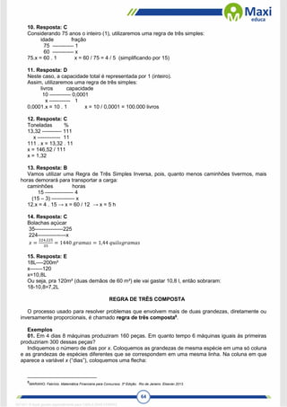 64
10. Resposta: C
Considerando 75 anos o inteiro (1), utilizaremos uma regra de três simples:
idade fração
75 ------------ 1
60 ------------ x
75.x = 60 . 1 x = 60 / 75 = 4 / 5 (simplificando por 15)
11. Resposta: D
Neste caso, a capacidade total é representada por 1 (inteiro).
Assim, utilizaremos uma regra de três simples:
livros capacidade
10 ------------ 0,0001
x ------------ 1
0,0001.x = 10 . 1 x = 10 / 0,0001 = 100.000 livros
12. Resposta: C
Toneladas %
13,32 ----------- 111
x ------------- 11
111 . x = 13,32 . 11
x = 146,52 / 111
x = 1,32
13. Resposta: B
Vamos utilizar uma Regra de Três Simples Inversa, pois, quanto menos caminhões tivermos, mais
horas demorará para transportar a carga:
caminhões horas
15 ---------------- 4
(15 – 3) ------------- x
12.x = 4 . 15 → x = 60 / 12 → x = 5 h
14. Resposta: C
Bolachas açúcar
35----------------225
224----------------x
𝑥 =
224.225
35
= 1440 𝑔𝑟𝑎𝑚𝑎𝑠 = 1,44 𝑞𝑢𝑖𝑙𝑜𝑔𝑟𝑎𝑚𝑎𝑠
15. Resposta: E
18L----200m²
x-------120
x=10,8L
Ou seja, pra 120m² (duas demãos de 60 m²) ele vai gastar 10,8 l, então sobraram:
18-10,8=7,2L
REGRA DE TRÊS COMPOSTA
O processo usado para resolver problemas que envolvem mais de duas grandezas, diretamente ou
inversamente proporcionais, é chamado regra de três composta8
.
Exemplos
01. Em 4 dias 8 máquinas produziram 160 peças. Em quanto tempo 6 máquinas iguais às primeiras
produziriam 300 dessas peças?
Indiquemos o número de dias por x. Coloquemos as grandezas de mesma espécie em uma só coluna
e as grandezas de espécies diferentes que se correspondem em uma mesma linha. Na coluna em que
aparece a variável x (“dias”), coloquemos uma flecha:
8
MARIANO, Fabrício. Matemática Financeira para Concursos. 3ª Edição. Rio de Janeiro. Elsevier,2013.
1671811 E-book gerado especialmente para CARLA DIAS FERRAZ
 