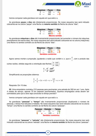 65
Iremos comparar cada grandeza com aquela em que está o x.
As grandezas peças e dias são diretamente proporcionais. No nosso esquema isso será indicado
colocando-se na coluna “peças” uma flecha no mesmo sentido da flecha da coluna “dias”:
As grandezas máquinas e dias são inversamente proporcionais (se aumentar o número de máquinas
precisaremos de menos dias). No nosso esquema isso será indicado colocando-se na coluna (máquinas)
uma flecha no sentido contrário ao da flecha da coluna “dias”:
Agora vamos montar a proporção, igualando a razão que contém o x, que é
x
4
, com o produto das
outras razões, obtidas segundo a orientação das flechas 





300
160
.
8
6
:
Simplificando as proporções obtemos:
4
𝑥
=
2
5
→ 2𝑥 = 4.5 → 𝑥 =
4.5
2
→ 𝑥 = 10
Resposta: Em 10 dias.
02. Uma empreiteira contratou 210 pessoas para pavimentar uma estrada de 300 km em 1 ano. Após
4 meses de serviço, apenas 75 km estavam pavimentados. Quantos empregados ainda devem ser
contratados para que a obra seja concluída no tempo previsto?
Iremos comparar cada grandeza com aquela em que está o x.
As grandezas “pessoas” e “tempo” são inversamente proporcionais (duplicando o número de
pessoas, o tempo fica reduzido à metade). No nosso esquema isso será indicado colocando-se na coluna
“tempo” uma flecha no sentido contrário ao da flecha da coluna “pessoas”:
As grandezas “pessoas” e “estrada” são diretamente proporcionais. No nosso esquema isso será
indicado colocando-se na coluna “estrada” uma flecha no mesmo sentido da flecha da coluna “pessoas”:
1671811 E-book gerado especialmente para CARLA DIAS FERRAZ
 