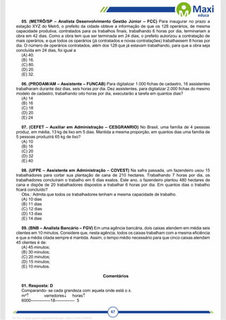 67
05. (METRÔ/SP – Analista Desenvolvimento Gestão Júnior – FCC) Para inaugurar no prazo a
estação XYZ do Metrô, o prefeito da cidade obteve a informação de que os 128 operários, de mesma
capacidade produtiva, contratados para os trabalhos finais, trabalhando 6 horas por dia, terminariam a
obra em 42 dias. Como a obra tem que ser terminada em 24 dias, o prefeito autorizou a contratação de
mais operários, e que todos os operários (já contratados e novas contratações) trabalhassem 8 horas por
dia. O número de operários contratados, além dos 128 que já estavam trabalhando, para que a obra seja
concluída em 24 dias, foi igual a
(A) 40.
(B) 16.
(C) 80.
(D) 20.
(E) 32.
06. (PRODAM/AM – Assistente – FUNCAB) Para digitalizar 1.000 fichas de cadastro, 16 assistentes
trabalharam durante dez dias, seis horas por dia. Dez assistentes, para digitalizar 2.000 fichas do mesmo
modelo de cadastro, trabalhando oito horas por dia, executarão a tarefa em quantos dias?
(A) 14
(B) 16
(C) 18
(D) 20
(E) 24
07. (CEFET – Auxiliar em Administração – CESGRANRIO) No Brasil, uma família de 4 pessoas
produz, em média, 13 kg de lixo em 5 dias. Mantida a mesma proporção, em quantos dias uma família de
5 pessoas produzirá 65 kg de lixo?
(A) 10
(B) 16
(C) 20
(D) 32
(E) 40
08. (UFPE – Assistente em Administração – COVEST) Na safra passada, um fazendeiro usou 15
trabalhadores para cortar sua plantação de cana de 210 hectares. Trabalhando 7 horas por dia, os
trabalhadores concluíram o trabalho em 6 dias exatos. Este ano, o fazendeiro plantou 480 hectares de
cana e dispõe de 20 trabalhadores dispostos a trabalhar 6 horas por dia. Em quantos dias o trabalho
ficará concluído?
Obs.: Admita que todos os trabalhadores tenham a mesma capacidade de trabalho.
(A) 10 dias
(B) 11 dias
(C) 12 dias
(D) 13 dias
(E) 14 dias
09. (BNB – Analista Bancário – FGV) Em uma agência bancária, dois caixas atendem em média seis
clientes em 10 minutos. Considere que, nesta agência, todos os caixas trabalham com a mesma eficiência
e que a média citada sempre é mantida. Assim, o tempo médio necessário para que cinco caixas atendam
45 clientes é de:
(A) 45 minutos;
(B) 30 minutos;
(C) 20 minutos;
(D) 15 minutos;
(E) 10 minutos.
Comentários
01. Resposta: D
Comparando- se cada grandeza com aquela onde está o x.
m² varredores horas
6000--------------18-------------- 5
1671811 E-book gerado especialmente para CARLA DIAS FERRAZ
 