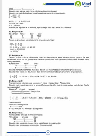 68
7500--------------15--------------- x
Quanto mais a área, mais horas (diretamente proporcionais)
Quanto menos trabalhadores, mais horas (inversamente proporcionais)
5
𝑥
=
6000
7500
∙
15
18
6000 ∙ 15 ∙ 𝑥 = 5 ∙ 7500 ∙ 18
90000𝑥 = 675000
𝑥 = 7,5 ℎ𝑜𝑟𝑎𝑠
Como 0,5 h equivale a 30 minutos, logo o tempo será de 7 horas e 30 minutos.
02. Resposta: D
Operários horas dias área
20-----------------8-------------60-------4800
15----------------10------------80-------- x
Todas as grandezas são diretamente proporcionais, logo:
4800
𝑥
=
20
15
∙
8
10
∙
60
80
20 ∙ 8 ∙ 60 ∙ 𝑥 = 4800 ∙ 15 ∙ 10 ∙ 80
9600𝑥 = 57600000
𝑥 = 6000𝑚²
03. Resposta: B
Temos 10 funcionários inicialmente, com os afastamentos esse número passou para 8. Se eles
trabalham 8 horas por dia, passarão a trabalhar uma hora a mais perfazendo um total de 9 horas, nesta
condições temos:
Funcionários horas dias
10---------------8--------------27
8----------------9-------------- x
Quanto menos funcionários, mais dias devem ser trabalhados (inversamente proporcionais).
Quanto mais horas por dia, menos dias devem ser trabalhados (inversamente proporcionais).
27
𝑥
=
8
10
∙
9
8
→ x.8.9 = 27.10.8 → 72x = 2160 → x = 30 dias.
04. Resposta: C
Transformando o tempo para segundos: 1 min e 15 segundos = 75 segundos
Quanto mais máquinas menor o tempo (flecha contrária) e quanto mais cópias, mais tempo (flecha
mesma posição)
Máquina cópias tempo
1----------------80-----------75 segundos
7--------------3360-----------x
75
𝑥
=
7
1
∙
80
3360
→ x.7.80 = 75.1.3360 → 560x = 252000 → x = 450 segundos
Transformando
1minuto-----60segundos
x-------------450
x = 7,5 minutos = 7 minutos e 30segundos.
05. Resposta: A
Vamos utilizar a Regra de Três Composta:
Operários  horas dias
128 ----------- 6 -------------- 42
x ------------- 8 -------------- 24
Quanto mais operários, menos horas trabalhadas (inversamente)
Quanto mais funcionários, menos dias (inversamente)
1671811 E-book gerado especialmente para CARLA DIAS FERRAZ
 