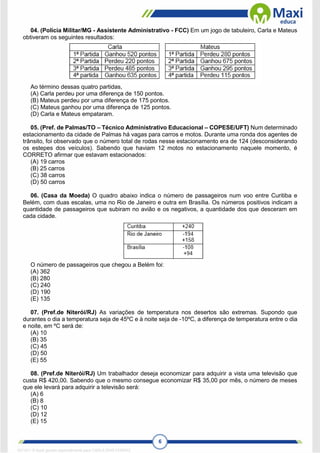 6
04. (Polícia Militar/MG - Assistente Administrativo - FCC) Em um jogo de tabuleiro, Carla e Mateus
obtiveram os seguintes resultados:
Ao término dessas quatro partidas,
(A) Carla perdeu por uma diferença de 150 pontos.
(B) Mateus perdeu por uma diferença de 175 pontos.
(C) Mateus ganhou por uma diferença de 125 pontos.
(D) Carla e Mateus empataram.
05. (Pref. de Palmas/TO – Técnico Administrativo Educacional – COPESE/UFT) Num determinado
estacionamento da cidade de Palmas há vagas para carros e motos. Durante uma ronda dos agentes de
trânsito, foi observado que o número total de rodas nesse estacionamento era de 124 (desconsiderando
os estepes dos veículos). Sabendo que haviam 12 motos no estacionamento naquele momento, é
CORRETO afirmar que estavam estacionados:
(A) 19 carros
(B) 25 carros
(C) 38 carros
(D) 50 carros
06. (Casa da Moeda) O quadro abaixo indica o número de passageiros num voo entre Curitiba e
Belém, com duas escalas, uma no Rio de Janeiro e outra em Brasília. Os números positivos indicam a
quantidade de passageiros que subiram no avião e os negativos, a quantidade dos que desceram em
cada cidade.
O número de passageiros que chegou a Belém foi:
(A) 362
(B) 280
(C) 240
(D) 190
(E) 135
07. (Pref.de Niterói/RJ) As variações de temperatura nos desertos são extremas. Supondo que
durantes o dia a temperatura seja de 45ºC e à noite seja de -10ºC, a diferença de temperatura entre o dia
e noite, em ºC será de:
(A) 10
(B) 35
(C) 45
(D) 50
(E) 55
08. (Pref.de Niterói/RJ) Um trabalhador deseja economizar para adquirir a vista uma televisão que
custa R$ 420,00. Sabendo que o mesmo consegue economizar R$ 35,00 por mês, o número de meses
que ele levará para adquirir a televisão será:
(A) 6
(B) 8
(C) 10
(D) 12
(E) 15
1671811 E-book gerado especialmente para CARLA DIAS FERRAZ
 