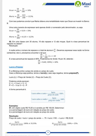 71
𝑂𝑠𝑐𝑎𝑟 ⇒
50
500
=
10
100
, = 10%
𝑀𝑎𝑟𝑡𝑎 ⇒
50
400
=
12,5
100
, = 12,5%
Com isso podemos concluir que Marta obteve uma rentabilidade maior que Oscar ao investir no Banco
B.
Uma outra maneira de expressar será apenas dividir o numerador pelo denominador, ou seja:
𝑂𝑠𝑐𝑎𝑟 ⇒
50
500
= 0,10 = 10%
𝑀𝑎𝑟𝑡𝑎 ⇒
50
400
= 0,125 = 12,5%
02. Em uma classe com 30 alunos, 18 são rapazes e 12 são moças. Qual é a taxa percentual de
rapazes na classe?
Resolução:
A razão entre o número de rapazes e o total de alunos é
18
30
. Devemos expressar essa razão na forma
centesimal, isto é, precisamos encontrar x tal que:
18
30
=
𝑥
100
⟹ 𝑥 = 60
E a taxa percentual de rapazes é 60%. Poderíamos ter divido 18 por 30, obtendo:
18
30
= 0,60(. 100%) = 60%
Lucro e Prejuízo
É a diferença entre o preço de venda e o preço de custo.
Caso a diferença seja positiva, temos o lucro(L), caso seja negativa, temos prejuízo(P).
Lucro (L) = Preço de Venda (V) – Preço de Custo (C).
Podemos ainda escrever:
C + L = V ou L = V - C
P = C – V ou V = C - P
A forma percentual é:
Exemplos:
01. Um objeto custa R$ 75,00 e é vendido por R$ 100,00. Determinar:
a) a porcentagem de lucro em relação ao preço de custo;
b) a porcentagem de lucro em relação ao preço de venda.
Resolução:
Preço de custo + lucro = preço de venda → 75 + lucro =100 → Lucro = R$ 25,00
𝑎)
𝑙𝑢𝑐𝑟𝑜
𝑝𝑟𝑒ç𝑜 𝑑𝑒 𝑐𝑢𝑠𝑡𝑜
. 100% ≅ 33,33% 𝑏)
𝑙𝑢𝑐𝑟𝑜
𝑝𝑟𝑒ç𝑜 𝑑𝑒 𝑣𝑒𝑛𝑑𝑎
. 100% = 25%
1671811 E-book gerado especialmente para CARLA DIAS FERRAZ
 