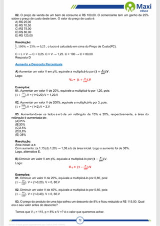 72
02. O preço de venda de um bem de consumo é R$ 100,00. O comerciante tem um ganho de 25%
sobre o preço de custo deste bem. O valor do preço de custo é:
A) R$ 25,00
B) R$ 70,50
C) R$ 75,00
D) R$ 80,00
E) R$ 125,00
Resolução:
𝐿
𝐶
. 100% = 25% ⇒ 0,25 , o lucro é calculado em cima do Preço de Custo(PC).
C + L = V → C + 0,25. C = V → 1,25. C = 100 → C = 80,00
Resposta D
Aumento e Desconto Percentuais
A) Aumentar um valor V em p%, equivale a multiplicá-lo por (𝟏 +
𝒑
𝟏𝟎𝟎
).V .
Logo:
VA = (𝟏 +
𝒑
𝟏𝟎𝟎
).V
Exemplos:
01. Aumentar um valor V de 20%, equivale a multiplicá-lo por 1,20, pois:
(1 +
20
100
).V = (1+0,20).V = 1,20.V
02. Aumentar um valor V de 200%, equivale a multiplicá-lo por 3, pois:
(1 +
200
100
).V = (1+2).V = 3.V
03. Aumentando-se os lados a e b de um retângulo de 15% e 20%, respectivamente, a área do
retângulo é aumentada de:
(A)35%
(B)30%
(C)3,5%
(D)3,8%
(E) 38%
Resolução:
Área inicial: a.b
Com aumento: (a.1,15).(b.1,20) → 1,38.a.b da área inicial. Logo o aumento foi de 38%.
Logo, alternativa E.
B) Diminuir um valor V em p%, equivale a multiplicá-lo por (𝟏 −
𝒑
𝟏𝟎𝟎
).V.
Logo:
V D = (𝟏 −
𝒑
𝟏𝟎𝟎
).V
Exemplos:
01. Diminuir um valor V de 20%, equivale a multiplicá-lo por 0,80, pois:
(1 −
20
100
). V = (1-0,20). V = 0, 80.V
02. Diminuir um valor V de 40%, equivale a multiplicá-lo por 0,60, pois:
(1 −
40
100
). V = (1-0,40). V = 0, 60.V
03. O preço do produto de uma loja sofreu um desconto de 8% e ficou reduzido a R$ 115,00. Qual
era o seu valor antes do desconto?
Temos que V D = 115, p = 8% e V =? é o valor que queremos achar.
1671811 E-book gerado especialmente para CARLA DIAS FERRAZ
 