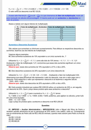 73
V D = (1 −
𝑝
100
). V → 115 = (1-0,08).V → 115 = 0,92V → V = 115/0,92 → V = 125
O valor antes do desconto é de R$ 125,00.
A esse valor final de (𝟏 +
𝒑
𝟏𝟎𝟎
) ou (𝟏 −
𝒑
𝟏𝟎𝟎
), é o que chamamos de fator de multiplicação, muito útil
para resolução de cálculos de porcentagem. O mesmo pode ser um acréscimo ou decréscimo no
valor do produto.
Abaixo a tabela com alguns fatores de multiplicação:
Aumentos e Descontos Sucessivos
São valores que aumentam ou diminuem sucessivamente. Para efetuar os respectivos descontos ou
aumentos, fazemos uso dos fatores de multiplicação.
Vejamos alguns exemplos:
01. Dois aumentos sucessivos de 10% equivalem a um único aumento de...?
Utilizando VA = (1 +
𝑝
100
).V → V. 1,1, como são dois de 10% temos → V. 1,1 . 1,1 → V. 1,21
Analisando o fator de multiplicação 1,21; concluímos que esses dois aumentos significam um único
aumento de 21%.
Observe que: esses dois aumentos de 10% equivalem a 21% e não a 20%.
02. Dois descontos sucessivos de 20% equivalem a um único desconto de:
Utilizando VD = (1 −
𝑝
100
).V → V. 0,8 . 0,8 → V. 0,64 . . Analisando o fator de multiplicação 0,64,
observamos que esse percentual não representa o valor do desconto, mas sim o valor pago com o
desconto. Para sabermos o valor que representa o desconto é só fazermos o seguinte cálculo:
100% - 64% = 36%
Observe que: esses dois descontos de 20% equivalem a 36% e não a 40%.
03. Certo produto industrial que custava R$ 5.000,00 sofreu um acréscimo de 30% e, em seguida,
um desconto de 20%. Qual o preço desse produto após esse acréscimo e desconto?
Utilizando VA = (1 +
𝑝
100
).V para o aumento e VD = (1 −
𝑝
100
).V, temos:
VA = 5000 .(1,3) = 6500 e VD = 6500 .(0,80) = 5200, podemos, para agilizar os cálculos, juntar tudo
em uma única equação:
5000 . 1,3 . 0,8 = 5200
Logo o preço do produto após o acréscimo e desconto é de R$ 5.200,00
Questões
01. (MPE/GO – Auxiliar Administrativo – MPE/GO/2018) João e Miguel são filhos de Pedro e
recebem pensão alimentícia do pai no percentual de 20% sobre o seu salário, cada um. Considerando
que os rendimentos de Pedro são de R$ 2.400,00 mensais, quantos reais sobram para Pedro no final do
mês?
(A) R$ 1.510,00
(B) R$ 1.920,00
(C) R$ 960,00
1671811 E-book gerado especialmente para CARLA DIAS FERRAZ
 