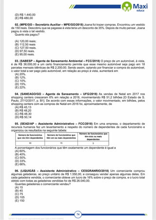 74
(D) R$ 1.440,00
(E) R$ 480,00
02. (MPE/GO – Secretário Auxiliar – MPE/GO/2018) Joana foi trazer compras. Encontrou um vestido
de 150 reais. Descobriu que se pagasse à vista teria um desconto de 35%. Depois de muito pensar, Joana
pagou à vista o tal vestido.
Quanto ela pagou?
(A) 120,00 reais;
(B) 112,50 reais
(C) 127,50 reais.
(D) 97,50 reais.
(E) 95,00 reais.
03. (SABESP – Agente de Saneamento Ambiental – FCC/2018) O preço de um automóvel, à vista,
é de R$ 36.000,00 e um certo financiamento permite que esse mesmo automóvel seja pago em 18
parcelas mensais idênticas de R$ 2.200,00. Sendo assim, optando por financiar a compra do automóvel,
o valor total a ser pago pelo automóvel, em relação ao preço à vista, aumentará em
(A) 20%.
(B) 12%.
(C) 10%.
(D) 15%.
(E) 22%.
04. (SANEAGO/GO – Agente de Saneamento – UFG/2018) As vendas de Natal em 2017 nos
shopping centers cresceram 6% em relação a 2016, movimentando R$ 51,2 bilhões [O Estado de S.
Paulo, 27/12/2017, p. B1]. De acordo com essas informações, o valor movimentado, em bilhões, pelos
shopping centers com as compras de Natal em 2016 foi, aproximadamente, de
(A) R$ 45,13
(B) R$ 48,20
(C) R$ 48,30
(D) R$ 50,14
05. (SEAD/AP – Assistente Administrativo – FCC/2018) Em uma empresa, o departamento de
recursos humanos fez um levantamento a respeito do número de dependentes de cada funcionário e
organizou os resultados na seguinte tabela:
A porcentagem dos funcionários que têm exatamente um dependente é igual a
(A) 60%.
(B) 40%.
(C) 50%.
(D) 33%.
(E) 66%.
06. (LIQUIGÁS – Assistente Administrativo – CESGRANRIO/2018) Um comerciante comprou
algumas geladeiras, ao preço unitário de R$ 1.550,00, e conseguiu vender apenas algumas delas. Em
cada geladeira vendida, o comerciante obteve um lucro de 16% sobre o preço de compra, e o lucro total
obtido com todas as geladeiras vendidas foi de R$ 26.040,00.
Quantas geladeiras o comerciante vendeu?
(A) 15
(B) 45
(C) 75
(D) 105
(E) 150
1671811 E-book gerado especialmente para CARLA DIAS FERRAZ
 