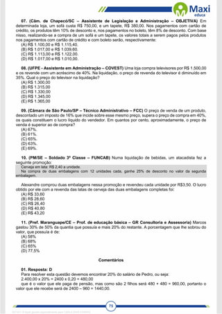 75
07. (Câm. de Chapecó/SC – Assistente de Legislação e Administração – OBJETIVA) Em
determinada loja, um sofá custa R$ 750,00, e um tapete, R$ 380,00. Nos pagamentos com cartão de
crédito, os produtos têm 10% de desconto e, nos pagamentos no boleto, têm 8% de desconto. Com base
nisso, realizando-se a compra de um sofá e um tapete, os valores totais a serem pagos pelos produtos
nos pagamentos com cartão de crédito e com boleto serão, respectivamente:
(A) R$ 1.100,00 e R$ 1.115,40.
(B) R$ 1.017,00 e R$ 1.039,60.
(C) R$ 1.113,00 e R$ 1.122,00.
(D) R$ 1.017,00 e R$ 1.010,00.
08. (UFPE - Assistente em Administração – COVEST) Uma loja compra televisores por R$ 1.500,00
e os revende com um acréscimo de 40%. Na liquidação, o preço de revenda do televisor é diminuído em
35%. Qual o preço do televisor na liquidação?
(A) R$ 1.300,00
(B) R$ 1.315,00
(C) R$ 1.330,00
(D) R$ 1.345,00
(E) R$ 1.365,00
09. (Câmara de São Paulo/SP – Técnico Administrativo – FCC) O preço de venda de um produto,
descontado um imposto de 16% que incide sobre esse mesmo preço, supera o preço de compra em 40%,
os quais constituem o lucro líquido do vendedor. Em quantos por cento, aproximadamente, o preço de
venda é superior ao de compra?
(A) 67%.
(B) 61%.
(C) 65%.
(D) 63%.
(E) 69%.
10. (PM/SE – Soldado 3ª Classe – FUNCAB) Numa liquidação de bebidas, um atacadista fez a
seguinte promoção:
Cerveja em lata: R$ 2,40 a unidade.
Na compra de duas embalagens com 12 unidades cada, ganhe 25% de desconto no valor da segunda
embalagem.
Alexandre comprou duas embalagens nessa promoção e revendeu cada unidade por R$3,50. O lucro
obtido por ele com a revenda das latas de cerveja das duas embalagens completas foi:
(A) R$ 33,60
(B) R$ 28,60
(C) R$ 26,40
(D) R$ 40,80
(E) R$ 43,20
11. (Pref. Maranguape/CE – Prof. de educação básica – GR Consultoria e Assessoria) Marcos
gastou 30% de 50% da quantia que possuía e mais 20% do restante. A porcentagem que lhe sobrou do
valor, que possuía é de:
(A) 58%
(B) 68%
(C) 65%
(D) 77,5%
Comentários
01. Resposta: D
Para resolver esta questão devemos encontrar 20% do salário de Pedro, ou seja:
2.400,00 x 20% = 2400 x 0,20 = 480,00
que é o valor que ele paga de pensão, mas como são 2 filhos será 480 + 480 = 960,00, portanto o
valor que ele recebe será de 2400 – 960 = 1440,00.
1671811 E-book gerado especialmente para CARLA DIAS FERRAZ
 