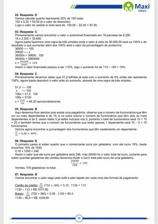 76
02. Resposta: D
Vamos calcular quanto representa 35% de 150 reais.
150 x 0,35 = 52,50 (é o valor do desconto)
Logo o valor do vestido à vista será de: 150,00 – 52,50 = 97,50.
03. Resposta: C
Primeiramente vamos encontrar o valor o automóvel financiado em 18 parcelas de 2.200:
18 x 2.200 = 39.600.
Agora basta fazermos uma regra de três simples onde o valor à vista de 36.000,00 será os 100% e do
resultado o que aumentar além dos 100% será o valor da porcentagem de acréscimo.
36000 ---- 100
39600 ---- x
36000x = 39600 . 100
36000x = 3960000
x =
3960000
36000
= 110
Assim o valor financiado passou a ser 110%, logo o aumento foi de 110 – 100 = 10%
04. Resposta: C
Primeiramente devemos saber que 51,2 bilhões já está com o aumento de 6% então ele representa
106%, agora basta descobrir o valor ante do aumento, através de uma regra de três simples.
51,2 ---- 106
x ---- 100
106x = 51,2 . 100
106x = 5120
x =
5120
106
= 48,30 aproximadamente.
05. Resposta: B
Aqui devemos ficar atentos pois existe uma pegadinha, observe que o número de funcionários que têm
um ou mais dependentes é de 15, e na outra coluna o número de funcionários que têm dois ou mais
dependentes é de 5, assim estes 5 já estão inclusos nos 5, portanto o total de funcionários será 10 + 15
= 25 e também temos que o número de funcionários que terão apenas 1 dependente será 15 – 5 = 10
funcionários.
Vamos agora encontrar a porcentagem dos funcionários que têm exatamente um dependente:
10
25
= 0,40 = 40%
06. Resposta: D
O primeiro passo é saber quanto que o comerciante lucra por geladeira, com ele lucra 16%, basta
encontrar 16% de 1550.
0,16 x 1550 = 248
Assim o valor que ele lucra por geladeira será 248, mas 26040 foi o valor total de lucro, portanto para
saber quantas geladeiras ele vendeu devemos dividir o lucro total pelo lucro de uma geladeira.
26040
248
= 105
Vendeu 105 geladeiras no total.
07. Resposta: B
Vamos encontrar o valor pago pelo sofá e pelo tapete em cada uma das formas de pagamento:
Cartão de crédito:
10
100
(750 + 380) = 0,10 . 1130 = 113
1130 – 113 = R$ 1017,00
Boleto:
8
100
. (750 + 380) = 0,08 . 1130 = 90,4
1130 – 90,4 = R$ 1039,60
1671811 E-book gerado especialmente para CARLA DIAS FERRAZ
 