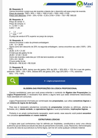 77
08. Resposta: E
Vamos encontrar o preço que ele revende e depois dar o desconto sob esse preço de revenda.
Preço de revenda: 1500 + 40% = 1500 + 1500 x 0,40 = 1500 + 600 = 2100
Preço com desconto: 2100 – 35% =2100 – 0,35 x 2100 = 2100 – 735 = R$ 1365,00
09. Resposta: A
Preço de venda: V
Preço de compra: C
V – 0,16V = 1,4C
0,84V = 1,4C
𝑉
𝐶
=
1,4
0,84
= 1,67
O preço de venda é 67% superior ao preço de compra.
10. Resposta: A
Vamos encontrar o valor da primeira embalagem:
2,40 . 12 = 28,80
Agora como tem desconto de 25% na segunda embalagem, vamos encontrar seu valor (100% - 25%
= 75%):
28,80. 0,75 = 21,60
O total que ele gastou foi de
28,80 + 21,60 = 50,40
Como ele revendeu cada lata por 3,50 ele terá recebido um total de:
3,50 x 24 = 84,00
O lucro então foi de:
R$ 84,00 – R$ 50,40 = R$ 33,60
11. Resposta: B
De um total de 100%, temos que ele gastou 30% de 50% = 30%.50% = 15% foi o que ele gastou,
sobrando: 100% - 15% = 85%. Desses 85% ele gastou 20%, logo 20%.85% = 17%, sobrando:
85% - 17% = 68%.
ÁLGEBRA DAS PROPOSIÇÕES OU LÓGICA PROPOSICIONAL
Caro(a) candidato(a), para que você possa entender o conteúdo de Álgebra das Proposições (ou
Lógica Proposicional), é necessário ficar atento a alguns itens que estão diretamente relacionados,
muito abordado em concursos.
Lógica Proposicional é formada por combinação das proposições, que utiliza conectivos lógicos e
um sistema de regras de derivação.
Para isso é necessário estudarmos conceitos de proposições (simples ou atômicas, abertas ou
fechadas, etc.), tabela verdade, os operadores lógicos e suas propriedades, implicações lógicas.
Portanto é um amplo conhecimento necessário, assim sendo, esse assunto você poderá encontrar
nos conceitos apresentados em nosso material.
ESTRUTURAS LÓGICAS
A lógica pela qual conhecemos hoje foi definida por Aristóteles, constituindo-a como uma ciência
autônoma que se dedica ao estudo dos atos do pensamento (Conceito, Juízo, Raciocínio, Demonstração)
do ponto de vista da sua estrutura ou forma lógica, sem ter em conta qualquer conteúdo material.
4 - Lógica proposicional.
1671811 E-book gerado especialmente para CARLA DIAS FERRAZ
 