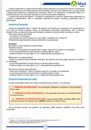78
A lógica matemática (ou lógica formal) estuda a lógica segundo a sua estrutura ou forma. As estruturas
lógicas consistem em um sistema dedutivo de enunciados, que tem como objetivo criar um grupo de leis
e regras para determinar a validade dos raciocínios. Assim, um raciocínio é considerado válido se é
possível alcançar uma conclusão verdadeira a partir de premissas verdadeiras.
O estudo das estruturas lógicas10
, consiste em aprendermos a associar determinada proposição ao
conectivo correspondente. Mas é necessário aprendermos alguns conceitos importantes para o
aprendizado.
Conceito de Proposição
Chama-se proposição todo o conjunto de palavras ou símbolos que expressam um pensamento ou
uma ideia de sentido completo. Assim, as proposições transmitem pensamentos, isto é, afirmam,
declaram fatos ou exprimem juízos que formamos a respeito de determinados conceitos ou entes.
Elas devem possuir além disso:
- um sujeito e um predicado;
- deve sempre ser possível atribuir um valor lógico: verdadeiro (V) ou falso (F).
Preenchendo esses requisitos estamos diante de uma proposição.
Exemplos
A) Júpiter é o maior planeta do sistema Solar
Analisando temos:
- Quem é o maior planeta do sistema Solar? Júpiter, logo tem um sujeito e um predicado;
- É uma frase declarativa (a frase informa ou declara alguma coisa);
- Podemos atribuir um valor lógico V ou F, independente da questão em si.
B) Salvador é a capital do Brasil.
- Quem é a capital do Brasil? Salvador (atenção, não estamos aqui para julgar), logo tem um sujeito e
um predicado;
- É uma frase declarativa (a frase informa ou declara alguma coisa);
- Podemos atribuir um valor lógico V ou F, independente da questão em si.
C) Todos os músicos são românticos.
- Quem são românticos? Todos os músicos, logo tem um sujeito e um predicado;
- É uma frase declarativa (a frase informa ou declara alguma coisa);
- Podemos atribuir um valor lógico V ou F, independente da questão em si.
Princípios Fundamentais da Lógica
A Lógica matemática adota como regra fundamental três princípios11
(ou axiomas):
I – PRINCÍPIO DA IDENTIDADE: uma proposição verdadeira é verdadeira; uma proposição
falsa é falsa.
II – PRINCÍPIO DA NÃO CONTRADIÇÃO: uma proposição não pode ser verdadeira E falsa
ao mesmo tempo.
III – PRINCÍPIO DO TERCEIRO EXCLUÍDO: toda proposição OU é verdadeira OU é falsa,
verificamos sempre um desses casos, NUNCA existindo um terceiro caso.
Se os princípios acimas não puderem ser aplicados, NÃO podemos classificar uma frase como
proposição.
10
CABRAL, L. C. D.; NUNES, M. C. de A. Raciocínio lógico passo a passo. Rio de Janeiro. Elsevier, 2013.
ALENCAR FILHO, E. de. Iniciação a lógica matemática. São Paulo. Nobel, 2002.
11
Algumas bibliografias consideram apenas dois axiomas o II e o III.
1671811 E-book gerado especialmente para CARLA DIAS FERRAZ
 