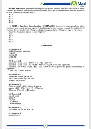 7
09. (Pref.de Niterói/RJ) Um estudante empilhou seus livros, obtendo uma única pilha 52cm de altura.
Sabendo que 8 desses livros possui uma espessura de 2cm, e que os livros restantes possuem espessura
de 3cm, o número de livros na pilha é:
(A) 10
(B) 15
(C) 18
(D) 20
(E) 22
10. (FINEP – Assistente Administrativo – CESGRANRIO) Um menino estava parado no oitavo
degrau de uma escada, contado a partir de sua base (parte mais baixa da escada). A escada tinha 25
degraus. O menino subiu mais 13 degraus. Logo em seguida, desceu 15 degraus e parou novamente.
A quantos degraus do topo da escada ele parou?
(A) 8
(B) 10
(C) 11
(D) 15
(E) 19
Comentários
01. Resposta: A
50-20=30 atitudes negativas
20.4=80
30.(-1)=-30
80-30=50
02. Resposta: D
Geladeira + Micro-ondas + DVD = 1213 + 429 + 399 = 2041
Geladeira + Micro-ondas + TV = 1213 + 429 + 562 = 2204, extrapola o orçamento
Geladeira + TV + DVD = 1213 + 562 + 399 = 2174, é a maior quantidade gasta possível dentro do
orçamento.
Troco:2200 – 2174 = 26 reais
03. Resposta: D
Maior inteiro menor que 8 é o 7
Menor inteiro maior que - 8 é o - 7.
Portanto: 7(- 7) = - 49
04. Resposta: C
Carla: 520 – 220 – 485 + 635 = 450 pontos
Mateus: - 280 + 675 + 295 – 115 = 575 pontos
Diferença: 575 – 450 = 125 pontos
05. Resposta: B
Moto: 2 rodas
Carro: 4
12.2=24
124-24=100
100/4=25 carros
06. Resposta: D
240 - 194 + 158 - 108 + 94 = 190
07. Resposta: E
45 – (- 10) = 55
1671811 E-book gerado especialmente para CARLA DIAS FERRAZ
 