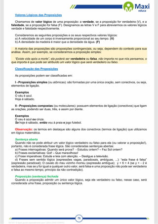 79
Valores Lógicos das Proposições
Chamamos de valor lógico de uma proposição: a verdade, se a proposição for verdadeira (V), e a
falsidade, se a proposição for falsa (F). Designamos as letras V e F para abreviarmos os valores lógicos
verdade e falsidade respectivamente.
Consideremos as seguintes proposições e os seus respectivos valores lógicos:
a) A velocidade de um corpo é inversamente proporcional ao seu tempo. (V)
b) A densidade da madeira é maior que a densidade da água. (F)
A maioria das proposições são proposições contingenciais, ou seja, dependem do contexto para sua
análise. Assim, por exemplo, se considerarmos a proposição simples:
“Existe vida após a morte”, ela poderá ser verdadeira ou falsa, não importa no que nós pensamos, o
que importa é que pode ser atribuído um valor lógico que será verdadeiro ou falso.
Classificação das Proposições
As proposições podem ser classificadas em:
I - Proposições simples (ou atômicas): são formadas por uma única oração, sem conectivos, ou seja,
elementos de ligação.
Exemplos
O céu é azul.
Hoje é sábado.
II - Proposições compostas (ou moleculares): possuem elementos de ligação (conectivos) que ligam
as orações, podendo ser duas, três, e assim por diante.
Exemplos
O ceu é azul ou cinza.
Se hoje é sábado, então vou à praia e jogo futebol.
Observação: os termos em destaque são alguns dos conectivos (termos de ligação) que utilizamos
em lógica matemática.
Sentença aberta
Quando não se pode atribuir um valor lógico verdadeiro ou falso para ela (ou valorar a proposição!),
portanto, não é considerada frase lógica. São consideradas sentenças abertas:
a) Frases interrogativas: Quando será prova? - Estudou ontem? – Fez Sol ontem?
b) Frases exclamativas: Gol! – Que maravilhoso!
c) Frase imperativas: Estude e leia com atenção. – Desligue a televisão.
d) Frases sem sentido lógico (expressões vagas, paradoxais, ambíguas, ...): “esta frase é falsa”
(expressão paradoxal); O cavalo do meu vizinho morreu (expressão ambígua); y + 6 = 4 (se y = - 2 é
verdadeira, mas se y for igual a qualquer outro valor, será falsa e uma proposição não pode ser verdadeira
e falsa ao mesmo tempo, princípio da não contradição).
Proposição (sentença) fechada
Quando a proposição admitir um único valor lógico, seja ele verdadeiro ou falso, nesse caso, será
considerada uma frase, proposição ou sentença lógica.
1671811 E-book gerado especialmente para CARLA DIAS FERRAZ
 